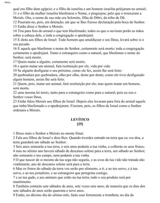 Bíblia
qual era filho dum egípcio; e o filho da israelita e um homem israelita pelejaram no arraial;
11 e o filho da mulher israelita blasfemou o Nome, e praguejou; pelo que o trouxeram a
Moisés. Ora, o nome de sua mãe era Selomite, filha de Dibri, da tribo de Dã.
12 Puseram-no, pois, em detenção, até que se lhes fizesse declaração pela boca do Senhor.
13 Então disse o Senhor a Moisés:
14 Tira para fora do arraial o que tem blasfemado; todos os que o ouviram porão as mãos
sobre a cabeça dele, e toda a congregação o apedrejará.
15 E dirás aos filhos de Israel: Todo homem que amaldiçoar o seu Deus, levará sobre si o
seu pecado.
16 E aquele que blasfemar o nome do Senhor, certamente será morto; toda a congregação
certamente o apedrejará. Tanto o estrangeiro como o natural, que blasfemar o nome do
Senhor, será morto.
17 Quem matar a alguém, certamente será morto;
18 e quem matar um animal, fará restituição por ele, vida por vida.
19 Se alguém desfigurar o seu próximo, como ele fez, assim lhe será feito:
20 quebradura por quebradura, olho por olho, dente por dente; como ele tiver desfigurado
algum homem, assim lhe será feito.
21 Quem, pois, matar um animal, fará restituição por ele; mas quem matar um homem,
será morto.
22 uma mesma lei tereis, tanto para o estrangeiro como para o natural; pois eu sou o
Senhor vosso Deus.
23 Então falou Moisés aos filhos de Israel. Depois eles levaram para fora do arraial aquele
que tinha blasfemado e o apedrejaram. Fizeram, pois, os filhos de Israel como o Senhor
ordenara a Moisés.
LEVÍTICO
[25]
1 Disse mais o Senhor a Moisés no monte Sinai:
2 Fala aos filhos de Israel e dize-lhes: Quando tiverdes entrado na terra que eu vos dou, a
terra guardará um sábado ao Senhor.
3 Seis anos semearás a tua terra, e seis anos podarás a tua vinha, e colherás os seus frutos;
4 mas no sétimo ano haverá sábado de descanso solene para a terra, um sábado ao Senhor;
não semearás o teu campo, nem podarás a tua vinha.
5 O que nascer de si mesmo da tua sega não segarás, e as uvas da tua vide não tratada não
vindimarás; ano de descanso solene será para a terra.
6 Mas os frutos do sábado da terra vos serão por alimento, a ti, e ao teu servo, e à tua
serva, e ao teu jornaleiro, e ao estrangeiro que peregrina contigo,
7 e ao teu gado, e aos animais que estão na tua terra; todo o seu produto será por
mantimento.
8 Também contarás sete sábados de anos, sete vezes sete anos; de maneira que os dias dos
sete sábados de anos serão quarenta e nove anos.
9 Então, no décimo dia do sétimo mês, farás soar fortemente a trombeta; no dia da
file:///C|/cursos_e_livros_cd/Triagem/000000-biblia.html (168 of 1452)29/09/2004 18:26:27
 