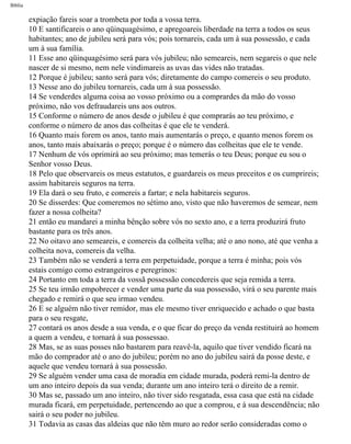 Bíblia
expiação fareis soar a trombeta por toda a vossa terra.
10 E santificareis o ano qüinquagésimo, e apregoareis liberdade na terra a todos os seus
habitantes; ano de jubileu será para vós; pois tornareis, cada um à sua possessão, e cada
um à sua família.
11 Esse ano qüinquagésimo será para vós jubileu; não semeareis, nem segareis o que nele
nascer de si mesmo, nem nele vindimareis as uvas das vides não tratadas.
12 Porque é jubileu; santo será para vós; diretamente do campo comereis o seu produto.
13 Nesse ano do jubileu tornareis, cada um à sua possessão.
14 Se venderdes alguma coisa ao vosso próximo ou a comprardes da mão do vosso
próximo, não vos defraudareis uns aos outros.
15 Conforme o número de anos desde o jubileu é que comprarás ao teu próximo, e
conforme o número de anos das colheitas é que ele te venderá.
16 Quanto mais forem os anos, tanto mais aumentarás o preço, e quanto menos forem os
anos, tanto mais abaixarás o preço; porque é o número das colheitas que ele te vende.
17 Nenhum de vós oprimirá ao seu próximo; mas temerás o teu Deus; porque eu sou o
Senhor vosso Deus.
18 Pelo que observareis os meus estatutos, e guardareis os meus preceitos e os cumprireis;
assim habitareis seguros na terra.
19 Ela dará o seu fruto, e comereis a fartar; e nela habitareis seguros.
20 Se disserdes: Que comeremos no sétimo ano, visto que não haveremos de semear, nem
fazer a nossa colheita?
21 então eu mandarei a minha bênção sobre vós no sexto ano, e a terra produzirá fruto
bastante para os três anos.
22 No oitavo ano semeareis, e comereis da colheita velha; até o ano nono, até que venha a
colheita nova, comereis da velha.
23 Também não se venderá a terra em perpetuidade, porque a terra é minha; pois vós
estais comigo como estrangeiros e peregrinos:
24 Portanto em toda a terra da vossã possessão concedereis que seja remida a terra.
25 Se teu irmão empobrecer e vender uma parte da sua possessão, virá o seu parente mais
chegado e remirá o que seu irmao vendeu.
26 E se alguém não tiver remidor, mas ele mesmo tiver enriquecido e achado o que basta
para o seu resgate,
27 contará os anos desde a sua venda, e o que ficar do preço da venda restituirá ao homem
a quem a vendeu, e tornará à sua possessao.
28 Mas, se as suas posses não bastarem para reavê-la, aquilo que tiver vendido ficará na
mão do comprador até o ano do jubileu; porém no ano do jubileu sairá da posse deste, e
aquele que vendeu tornará à sua possessão.
29 Se alguém vender uma casa de moradia em cidade murada, poderá remi-la dentro de
um ano inteiro depois da sua venda; durante um ano inteiro terá o direito de a remir.
30 Mas se, passado um ano inteiro, não tiver sido resgatada, essa casa que está na cidade
murada ficará, em perpetuidade, pertencendo ao que a comprou, e à sua descendência; não
sairá o seu poder no jubileu.
31 Todavia as casas das aldeias que não têm muro ao redor serão consideradas como o
file:///C|/cursos_e_livros_cd/Triagem/000000-biblia.html (169 of 1452)29/09/2004 18:26:27
 