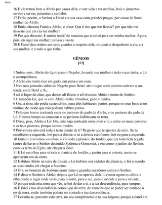 Bíblia
16 E ele tratou bem a Abrão por causa dela; e este veio a ter ovelhas, bois e jumentos,
servos e servas, jumentas e camelos.
17 Feriu, porém, o Senhor a Faraó e a sua casa com grandes pragas, por causa de Sarai,
mulher de Abrão.
18 Então chamou Faraó a Abrão, e disse: Que é isto que me fizeste? por que não me
disseste que ela era tua mulher?
19 Por que disseste: E minha irmã? de maneira que a tomei para ser minha mulher. Agora,
pois, eis aqui tua mulher; toma-a e vai-te.
20 E Faraó deu ordens aos seus guardas a respeito dele, os quais o despediram a ele, e a
sua mulher, e a tudo o que tinha.
GÊNESIS
[13]
1 Subiu, pois, Abrão do Egito para o Negebe, levando sua mulher e tudo o que tinha, e Ló
o acompanhava.
2 Abrão era muito rico em gado, em prata e em ouro.
3 Nas suas jornadas subiu do Negebe para Betel, até o lugar onde outrora estivera a sua
tenda, entre Betel e Ai,
4 até o lugar do altar, que dantes ali fizera; e ali invocou Abrão o nome do Senhor.
5 E também Ló, que ia com Abrão, tinha rebanhos, gado e tendas.
6 Ora, a terra não podia sustentá-los, para eles habitarem juntos; porque os seus bens eram
muitos; de modo que não podiam habitar juntos.
7 Pelo que houve contenda entre os pastores do gado de Abrão, e os pastores do gado de
Ló. E nesse tempo os cananeus e os perizeus habitavam na terra.
8 Disse, pois, Abrão a Ló: Ora, não haja contenda entre mim e ti, e entre os meus pastores
e os teus pastores, porque somos irmãos.
9 Porventura não está toda a terra diante de ti? Rogo-te que te apartes de mim. Se tu
escolheres a esquerda, irei para a direita; e se a direita escolheres, irei eu para a esquerda.
10 Então Ló levantou os olhos, e viu toda a planície do Jordão, que era toda bem regada
(antes de haver o Senhor destruído Sodoma e Gomorra), e era como o jardim do Senhor,
como a terra do Egito, até chegar a Zoar.
11 E Ló escolheu para si toda a planície do Jordão, e partiu para o oriente; assim se
apartaram um do outro.
12 Habitou Abrão na terra de Canaã, e Ló habitou nas cidades da planície, e foi armando
as suas tendas até chegar a Sodoma.
13 Ora, os homens de Sodoma eram maus e grandes pecadores contra o Senhor.
14 E disse o Senhor a Abrão, depois que Ló se apartou dele: Levanta agora os olhos, e
olha desde o lugar onde estás, para o norte, para o sul, para o oriente e para o oriente;
15 porque toda esta terra que vês, te hei de dar a ti, e à tua descendência, para sempre.
16 E farei a tua descendência como o pó da terra; de maneira que se puder ser contado o
pó da terra, então também poderá ser contada a tua descendência.
17 Levanta-te, percorre esta terra, no seu comprimento e na sua largura; porque a darei a ti.
file:///C|/cursos_e_livros_cd/Triagem/000000-biblia.html (17 of 1452)29/09/2004 18:26:27
 