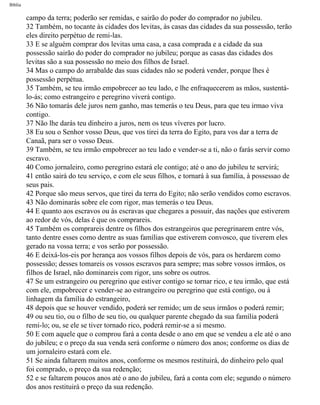 Bíblia
campo da terra; poderão ser remidas, e sairão do poder do comprador no jubileu.
32 Também, no tocante às cidades dos levitas, às casas das cidades da sua possessão, terão
eles direito perpétuo de remi-las.
33 E se alguém comprar dos levitas uma casa, a casa comprada e a cidade da sua
possessão sairão do poder do comprador no jubileu; porque as casas das cidades dos
levitas são a sua possessão no meio dos filhos de Israel.
34 Mas o campo do arrabalde das suas cidades não se poderá vender, porque lhes é
possessão perpétua.
35 Também, se teu irmão empobrecer ao teu lado, e lhe enfraquecerem as mãos, sustentá-
lo-ás; como estrangeiro e peregrino viverá contigo.
36 Não tomarás dele juros nem ganho, mas temerás o teu Deus, para que teu irmao viva
contigo.
37 Não lhe darás teu dinheiro a juros, nem os teus víveres por lucro.
38 Eu sou o Senhor vosso Deus, que vos tirei da terra do Egito, para vos dar a terra de
Canaã, para ser o vosso Deus.
39 Também, se teu irmão empobrecer ao teu lado e vender-se a ti, não o farás servir como
escravo.
40 Como jornaleiro, como peregrino estará ele contigo; até o ano do jubileu te servirá;
41 então sairá do teu serviço, e com ele seus filhos, e tornará à sua família, à possessao de
seus pais.
42 Porque são meus servos, que tirei da terra do Egito; não serão vendidos como escravos.
43 Não dominarás sobre ele com rigor, mas temerás o teu Deus.
44 E quanto aos escravos ou às escravas que chegares a possuir, das nações que estiverem
ao redor de vós, delas é que os comprareis.
45 Também os comprareis dentre os filhos dos estrangeiros que peregrinarem entre vós,
tanto dentre esses como dentre as suas famílias que estiverem convosco, que tiverem eles
gerado na vossa terra; e vos serão por possessão.
46 E deixá-los-eis por herança aos vossos filhos depois de vós, para os herdarem como
possessão; desses tomareis os vossos escravos para sempre; mas sobre vossos irmãos, os
filhos de Israel, não dominareis com rigor, uns sobre os outros.
47 Se um estrangeiro ou peregrino que estiver contigo se tornar rico, e teu irmão, que está
com ele, empobrecer e vender-se ao estrangeiro ou peregrino que está contigo, ou à
linhagem da família do estrangeiro,
48 depois que se houver vendido, poderá ser remido; um de seus irmãos o poderá remir;
49 ou seu tio, ou o filho de seu tio, ou qualquer parente chegado da sua família poderá
remi-lo; ou, se ele se tiver tornado rico, poderá remir-se a si mesmo.
50 E com aquele que o comprou fará a conta desde o ano em que se vendeu a ele até o ano
do jubileu; e o preço da sua venda será conforme o número dos anos; conforme os dias de
um jornaleiro estará com ele.
51 Se ainda faltarem muitos anos, conforme os mesmos restituirá, do dinheiro pelo qual
foi comprado, o preço da sua redenção;
52 e se faltarem poucos anos até o ano do jubileu, fará a conta com ele; segundo o número
dos anos restituirá o preço da sua redenção.
file:///C|/cursos_e_livros_cd/Triagem/000000-biblia.html (170 of 1452)29/09/2004 18:26:27
 