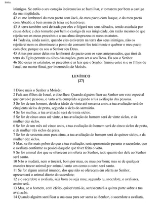 Bíblia
inimigos. Se então o seu coração incircunciso se humilhar, e tomarem por bem o castigo
da sua iniqüidade,
42 eu me lembrarei do meu pacto com Jacó, do meu pacto com Isaque, e do meu pacto
com Abraão; e bem assim da terra me lembrarei.
43 A terra também será deixada por eles e folgará nos seus sábados, sendo assolada por
causa deles; e eles tomarão por bem o castigo da sua iniqüidade, em razão mesmo de que
rejeitaram os meus preceitos e a sua alma desprezou os meus estatutos.
44 Todavia, ainda assim, quando eles estiverem na terra dos seus inimigos, não os
rejeitarei nem os abominarei a ponto de consumi-los totalmente e quebrar o meu pacto
com eles; porque eu sou o Senhor seu Deus.
45 Antes por amor deles me lembrarei do pacto com os seus antepassados, que tirei da
terra do Egito perante os olhos das nações, para ser o seu Deus. Eu sou o Senhor.
46 São esses os estatutos, os preceitos e as leis que o Senhor firmou entre si e os filhos de
Israel, no monte Sinai, por intermédio de Moisés.
LEVÍTICO
[27]
1 Disse mais o Senhor a Moisés:
2 Fala aos filhos de Israel, e dize-lhes: Quando alguém fizer ao Senhor um voto especial
que envolve pessoas, o voto será cumprido segundo a tua avaliação das pessoas.
3 Se for de um homem, desde a idade de vinte até sessenta anos, a tua avaliação será de
cinqüenta siclos de prata, segundo o siclo do santuário.
4 Se for mulher, a tua avaliação será de trinta siclos.
5 Se for de cinco anos até vinte, a tua avaliação do homem será de vinte siclos, e da
mulher dez siclos.
6 Se for de um mês até cinco anos, a tua avaliação do homem será de cinco siclos de prata,
e da mulher três siclos de prata.
7 Se for de sessenta anos para cima, a tua avaliação do homem será de quinze siclos, e da
mulher dez siclos.
8 Mas, se for mais pobre do que a tua avaliação, será apresentado perante o sacerdote, que
o avaliará conforme as posses daquele que tiver feito o voto.
9 Se for animal dos que se oferecem em oferta ao Senhor, tudo quanto der dele ao Senhor
será santo.
10 Não o mudará, nem o trocará, bom por mau, ou mau por bom; mas se de qualquer
maneira trocar animal por animal, tanto um como o outro será santo.
11 Se for algum animal imundo, dos que não se oferecem em oferta ao Senhor,
apresentará o animal diante do sacerdote;
12 e o sacerdote o avaliará, seja bom ou seja mau; segundo tu, sacerdote, o avaliares,
assim será.
13 Mas, se o homem, com efeito, quiser remi-lo, acrescentará a quinta parte sobre a tua
avaliação.
14 Quando alguém santificar a sua casa para ser santa ao Senhor, o sacerdote a avaliará,
file:///C|/cursos_e_livros_cd/Triagem/000000-biblia.html (173 of 1452)29/09/2004 18:26:27
 