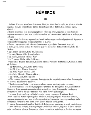 Bíblia
NÚMEROS
[1]
1 Falou o Senhor a Moisés no deserto de Sinai, na tenda da revelação, no primeiro dia do
segundo mês, no segundo ano depois da saída dos filhos de Israel da terra do Egito,
dizendo:
2 Tomai a soma de toda a congregação dos filhos de Israel, segundo as suas famílias,
segundo as casas de seus pais, conforme o número dos nomes de todo homem, cabeça por
cabeça;
3 os da idade de vinte anos para cima, isto é, todos os que em Israel podem sair à guerra, a
esses contareis segundo os seus exércitos, tu e Arão.
4 Estará convosco de cada tribo um homem que seja cabeça da casa de seus pais.
5 Estes, pois, são os nomes dos homens que vos assistirão: de Rúben Elizur, filho de
Sedeur;
6 de Simeão, Selumiel, filho de Zurisadai;
7 de Judá, Nasom, filho de Aminadabe;
8 de Issacar, Netanel, filho de Zuar;
9 de Zebulom, Eliabe, filho de Helom;
10 dos filhos de José: de Efraim, Elisama, filho de Amiúde; de Manassés, Gamaliel, filho
de Pedazur;
11 de Benjamim, Abidã, filho de Gideôni;
12 de Dã, Aizer, filho de Amisadai;
13 de Aser, Pagiel, filho de Ocrã;
14 de Gade, Eliasafe, filho de o Deuel;
15 de Naftali, Airá, Filho de Enã.
16 São esses os que foram chamados da congregação, os príncipes das tribos de seus pais,
os cabeças dos milhares de Israel.
17 Então tomaram Moisés e Arão a esses homens que são designados por nome;
18 e, tendo ajuntado toda a congregação no primeiro dia do segundo mês, declararam a
linhagem deles segundo as suas familias, segundo as casas de seus pais, conforme o
número dos nomes dos de vinte anos para cima, cabeça por cabeça;
19 como o Senhor ordenara a Moisés, assim este os contou no deserto de Sinai.
20 Os filhos de Rúben o primogênito de Israel, as suas gerações, pelas suas famílias,
segundo as casas de seus pais, conforme o número dos nomes, cabeça por cabeça, todo
homem de vinte anos para cima, todos os que podiam sair à guerra,
21 os que foram contados deles, da tribo de Rúben eram quarenta e seis mil e quinhentos.
22 Dos filhos de Simeão, as suas gerações, pelas suas famílias, segundo as casas de seus
pais, conforme o número dos nomes, cabeça por cabeça, todo homem de vinte anos para
file:///C|/cursos_e_livros_cd/Triagem/000000-biblia.html (175 of 1452)29/09/2004 18:26:27
 