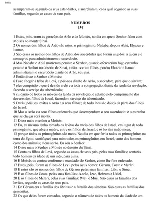 Bíblia
acamparam-se segundo os seus estandartes, e marcharam, cada qual segundo as suas
familias, segundo as casas de seus pais.
NÚMEROS
[3]
1 Estas, pois, eram as gerações de Arão e de Moisés, no dia em que o Senhor falou com
Moisés no monte Sinai.
2 Os nomes dos filhos de Arão são estes: o primogênito, Nadabe; depois Abiú, Eleazar e
Itamar.
3 São esses os nomes dos filhos de Arão, dos sacerdotes que foram ungidos, a quem ele
consagrou para administrarem o sacerdocio.
4 Mas Nadabe e Abiú morreram perante o Senhor, quando ofereceram fogo estranho
perante o Senhor no deserto de Sinai, e não tiveram filhos; porém Eleazar e Itamar
administraram o sacerdócio diante de Arão, seu pai.
5 Então disse o Senhor a Moisés:
6 Faze chegar a tribo de Levi, e põe-nos diante de Arão, o sacerdote, para que o sirvam;
7 eles cumprirão o que é devido a ele e a toda a congregação, diante da tenda da revelação,
fazendo o serviço do tabernáculo;
8 cuidarão de todos os móveis da tenda da revelação, e zelarão pelo cumprimento dos
deveres dos filhos de Israel, fazendo o serviço do tabernáculo.
9 Darás, pois, os levitas a Arão e a seus filhos; de todo lhes são dados da parte dos filhos
de Israel.
10 Mas a Arão e a seus filhos ordenarás que desempenhem o seu sacerdócio; e o estranho
que se chegar será morto.
11 Disse mais o senhor a Moisés:
12 Eu, eu mesmo tenho tomado os levitas do meio dos filhos de Israel, em lugar de todo
primogênito, que abre a madre, entre os filhos de Israel; e os levitas serão meus,
13 porque todos os primogênitos são meus. No dia em que feri a todos os primogênitos na
terra do Egito, santifiquei para mim todos os primogênitos em Israel, tanto dos homens
como dos animais; meus serão. Eu sou o Senhor.
14 Disse mais o Senhor a Moisés no deserto de Sinai:
15 Conta os filhos de Levi, segundo as casas de seus pais, pelas suas famílias; contarás
todo homem da idade de um mês, para cima.
16 E Moisés os contou conforme o mandado do Senhor, como lhe fora ordenado.
17 Estes, pois, foram os filhos de Levi, pelos seus nomes: Gérson, Coate e Merári.
18 E estes são os nomes dos filhos de Gérson pelas suas famílias: Líbni e Simei.
19 E os filhos de Coate, pelas suas famílias: Anrão, Izar, Hebrom e Uziel.
20 E os filhos de Merári, pelas suas familias: Mali e Musi. São essas as famílias dos
levitas, segundo as casas de seus pais.
21 De Gérson era a familia dos libnitas e a família dos simeítas. São estas as famílias dos
gersonitas.
22 Os que deles foram contados, segundo o número de todos os homens da idade de um
file:///C|/cursos_e_livros_cd/Triagem/000000-biblia.html (179 of 1452)29/09/2004 18:26:27
 