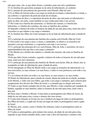 Bíblia
mês para cima, sim, os que deles foram c contados eram sete mil e quinhentos.
23 As famílias dos gersonitas acampar-se-ão atrás do tabernáculo, ao ocidente.
24 E o prícipe da casa paterna dos gersonitas será Eliasafe, filho de Lael.
25 E os filhos de Gérson terão a seu cargo na tenda da revelação o tabernáculo e a tenda, a
sua coberta e o reposteiro da porta da tenda da revelação,
26 e as cortinas do átrio, e o reposteiro da porta do átrio, que está junto ao tabernáculo e
junto ao altar, em redor, como também as suas cordas para todo o seu serviço.
27 De Coate era a familia dos anramitas, e a familia dos izaritas, e a familia dos
hebronitas, e a família dos uzielitas; são estas as famílias dos coatitas.
28 Segundo o número de todos os homens da idade de um mês para cima, eram oito mil e
seiscentos os que tinham a seu cargo o santuário.
29 As famílias dos filhos de Coate acampar-se-ão ao lado do tabernáculo para a banda do
sul.
30 E o príncipe da casa paterna das familias dos coatitas será Elizafã, filho de Uziel.
31 Eles terão a seu cargo a arca e a mesa, o candelabro, os altares e os utensílios do
santuário com que ministram, e o reposteiro com todo o seu serviço.
32 E o príncipe dos príncipes de Levi será Eleazar, filho de Arão, o sacerdote; ele terá a
superintendência dos que têm a seu cargo o santuário.
33 De Merári era a família dos malitas e a família dos musitas; são estas as famílias de
Merári.
34 Os que deles foram contados, segundo o número de todos os homens de um mês para
cima, eram seis mil e duzentos.
35 E o príncipe da casa paterna das famílias de Merári será Zuriel, filho de Abiail; eles se
acamparão ao lado do tabernáculo, para a banda do norte.
36 Por designação os filhos de Merári terão a seu cargo as armações do tabernáculo e os
seus travessões, as suas colunas e as suas bases, e todos os seus pertences, com todo o seu
serviço,
37 e as colunas do átrio em redor e as suas bases, as suas estacas e as suas cordas.
38 Diante do tabernáculo, para a banda do oriente, diante da tenda da revelação, acampar-
se-ão Moisés, e Arão com seus filhos, que terão a seu cargo o santuário, para zelarem pelo
cumprimento dos deveres dos filhos de Israel; e o estranho que se chegar será morto.
39 Todos os que foram contados dos levitas, que Moisés e Arão contaram por mandado do
Senhor, segundo as suas famílias, todos os homens de um mês para cima, eram vinte e
dois mil.
40 Disse mais o Senhor a Moisés: Conta todos os primogênitos dos filhos de Israel, da
idade de um mês para cima, e toma o número dos seus nomes.
41 E para mim tomarás os levitas (eu sou o Senhor) em lugar de todos os primogênitos
dos filhos de Israel, e o gado dos levitas em lugar de todos os primogênitos entre o gado
de Israel.
42 Moisés, pois, contou, como o Senhor lhe ordenara, todos os primogênitos entre os
filhos de Israel.
43 E todos os primogênitos, pelo número dos nomes, da idade de um mês para cima,
segundo os que foram contados deles, eram vinte e dois mil duzentos e setenta e três.
file:///C|/cursos_e_livros_cd/Triagem/000000-biblia.html (180 of 1452)29/09/2004 18:26:27
 