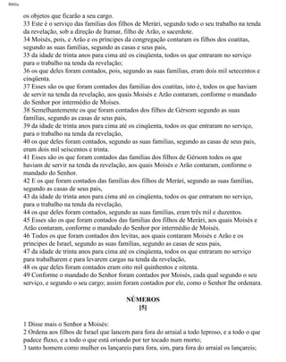Bíblia
os objetos que ficarão a seu cargo.
33 Este é o serviço das famílias dos filhos de Merári, segundo todo o seu trabalho na tenda
da revelação, sob a direção de Itamar, filho de Arão, o sacerdote.
34 Moisés, pois, e Arão e os príncipes da congregação contaram os filhos dos coatitas,
segundo as suas famílias, segundo as casas e seus pais,
35 da idade de trinta anos para cima até os cinqüenta, todos os que entraram no serviço
para o trabalho na tenda da revelação;
36 os que deles foram contados, pois, segundo as suas famílias, eram dois mil setecentos e
cinqüenta.
37 Esses são os que foram contados das familias dos coatitas, isto é, todos os que haviam
de servir na tenda da revelação, aos quais Moisés e Arão contaram, conforme o mandado
do Senhor por intermédio de Moises.
38 Semelhantemente os que foram contados dos filhos de Gérsom segundo as suas
familias, segundo as casas de seus pais,
39 da idade de trinta anos para cima até os cinqüenta, todos os que entraram no serviço,
para o trabalho na tenda da revelação,
40 os que deles foram contados, segundo as suas familias, segundo as casas de seus pais,
eram dois mil seiscentos e trinta.
41 Esses são os que foram contados das famílias dos filhos de Gérsom todos os que
haviam de servir na tenda da revelação, aos quais Moisés e Arão contaram, conforme o
mandado do Senhor.
42 E os que foram contados das famílias dos filhos de Merári, segundo as suas famílias,
segundo as casas de seus pais,
43 da idade de trinta anos para cima até os cinqüenta, todos os que entraram no serviço,
para o trabalho na tenda da revelação,
44 os que deles foram contados, segundo as suas famílias, eram três mil e duzentos.
45 Esses são os que foram contados das familias dos filhos de Merári, aos quais Moisés e
Arão contaram, conforme o mandado do Senhor por intermédio de Moisés.
46 Todos os que foram contados dos levitas, aos quais contaram Moisés e Arão e os
príncipes de Israel, segundo as suas famílias, segundo as casas de seus pais,
47 da idade de trinta anos para cima até os cinqüenta, todos os que entraram no serviço
para trabalharem e para levarem cargas na tenda da revelação,
48 os que deles foram contados eram oito mil quinhentos e oitenta.
49 Conforme o mandado do Senhor foram contados por Moisés, cada qual segundo o seu
serviço, e segundo o seu cargo; assim foram contados por ele, como o Senhor lhe ordenara.
NÚMEROS
[5]
1 Disse mais o Senhor a Moisés:
2 Ordena aos filhos de Israel que lancem para fora do arraial a todo leproso, e a todo o que
padece fluxo, e a todo o que está oriundo por ter tocado num morto;
3 tanto homem como mulher os lançareis para fora, sim, para fora do arraial os lançareis;
file:///C|/cursos_e_livros_cd/Triagem/000000-biblia.html (183 of 1452)29/09/2004 18:26:27
 