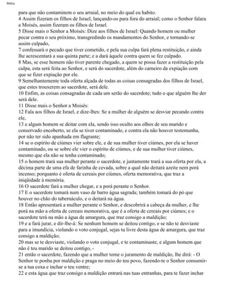 Bíblia
para que não contaminem o seu arraial, no meio do qual eu habito.
4 Assim fizeram os filhos de Israel, lançando-os para fora do arraial; como o Senhor falara
a Moisés, assim fizeram os filhos de Israel.
5 Disse mais o Senhor a Moisés: Dize aos filhos de Israel: Quando homem ou mulher
pecar contra o seu próximo, transgredindo os mandamentos do Senhor, e tornando-se
assim culpado,
7 confessará o pecado que tiver cometido, e pela sua culpa fará plena restituição, e ainda
lhe acrescentará a sua quinta parte; e a dará àquele contra quem se fez culpado.
8 Mas, se esse homem não tiver parente chegado, a quem se possa fazer a restituição pela
culpa, esta será feita ao Senhor, e será do sacerdote, além do carneiro da expiação com
que se fizer expiação por ele.
9 Semelhantemente toda oferta alçada de todas as coisas consagradas dos filhos de Israel,
que estes trouxerem ao sacerdote, será dele.
10 Enfim, as coisas consagradas de cada um serão do sacerdote; tudo o que alguém lhe der
será dele.
11 Disse mais o Senhor a Moisés:
12 Fala aos filhos de Israel, e dize-lhes: Se a mulher de alguém se desviar pecando contra
ele,
13 e algum homem se deitar com ela, sendo isso oculto aos olhos de seu marido e
conservado encoberto, se ela se tiver contaminado, e contra ela não houver testemunha,
por não ter sido apanhada em flagrante;
14 se o espírito de ciúmes vier sobre ele, e de sua mulher tiver ciúmes, por ela se haver
contaminado, ou se sobre ele vier o espírito de ciúmes, e de sua mulher tiver ciúmes,
mesmo que ela não se tenha contaminado;
15 o homem trará sua mulher perante o sacerdote, e juntamente trará a sua oferta por ela, a
décima parte de uma efa de farinha de cevada, sobre a qual não deitará azeite nem porá
incenso; porquanto é oferta de cereais por ciúmes, oferta memorativa, que traz a
iniqüidade à memória.
16 O sacerdote fará a mulher chegar, e a porá perante o Senhor.
17 E o sacerdote tomará num vaso de barro água sagrada; também tomará do pó que
houver no chão do tabernáculo, e o deitará na água.
18 Então apresentará a mulher perante o Senhor, e descobrirá a cabeça da mulher, e lhe
porá na mão a oferta de cereais memorativa, que é a oferta de cereais por ciúmes; e o
sacerdote terá na mão a água de amargura, que traz consigo a maldição;
19 e a fará jurar, e dir-lhe-á: Se nenhum homem se deitou contigo, e se não te desviaste
para a imundícia, violando o voto conjugal, sejas tu livre desta água de amargura, que traz
consigo a maldição;
20 mas se te desviaste, violando o voto conjugal, e te contaminaste, e algum homem que
não é teu marido se deitou contigo, -
21 então o sacerdote, fazendo que a mulher tome o juramento de maldição, lhe dirá: - O
Senhor te ponha por maldição e praga no meio do teu povo, fazendo-te o Senhor consumir-
se a tua coxa e inchar o teu ventre;
22 e esta água que traz consigo a maldição entrará nas tuas entranhas, para te fazer inchar
file:///C|/cursos_e_livros_cd/Triagem/000000-biblia.html (184 of 1452)29/09/2004 18:26:27
 