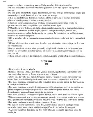 Bíblia
o ventre, e te fazer consumir-se a coxa. Então a mulher dirá: Amém, amém.
23 Então o sacerdote escreverá estas maldições num livro, e na água de amargura as
apagará;
24 e fará que a mulher beba a água de amargura, que traz consigo a maldição; e a água que
traz consigo a maldição entrará nela para se tornar amarga.
25 E o sacerdote tomará da mão da mulher a oferta de cereais por ciúmes, e moverá a
oferta de cereais perante o Senhor, e a trará ao altar;
26 também tomará um punhado da oferta de cereais como memorial da oferta, e o
queimará sobre o altar, e depois fará que a mulher beba a água.
27 Quando ele tiver feito que ela beba a água, sucederá que, se ela se tiver contaminado, e
tiver pecado contra seu marido, a água, que traz consigo a maldição, entrará nela,
tornando-se amarga; inchar-lhe-á o ventre e a coxa se lhe consumirá; e a mulher será por
maldição no meio do seu povo.
28 E, se a mulher não se tiver contaminado, mas for inocente, então será livre, e conceberá
filhos.
29 Esta é a lei dos ciúmes, no tocante à mulher que, violando o voto conjugal, se desviar e
for contaminada;
30 ou no tocante ao homem sobre quem vier o espírito de ciúmes, e se enciumar de sua
mulher; ele apresentará a mulher perante o Senhor, e o sacerdote cumprirá para com ela
toda esta lei.
31 Esse homem será livre da iniqüidade; a mulher, porém, levará sobre si a sua iniqüidade.
NÚMEROS
[6]
1 Disse mais o Senhor a Moisés:
2 Fala aos filhos de Israel, e dize-lhes: Quando alguém, seja homem, seja mulher, fizer
voto especial de nazireu, a fim de se separar para o Senhor,
3 abster-se-á de vinho e de bebida forte; não beberá, vinagre de vinho, nem vinagre de
bebida forte, nem bebida alguma feita de uvas, nem comerá uvas frescas nem secas.
4 Por todos os dias do seu nazireado não comerá de coisa alguma que se faz da uva, desde
os caroços até as cascas.
5 Por todos os dias do seu voto de nazireado, navalha não passará sobre a sua cabeça; até
que se cumpram os dias pelos quais ele se tenha separado para o Senhor, será santo;
deixará crescer as guedelhas do cabelo da sua cabeça.
6 Por todos os dias da sua separação para o Senhor, não se aproximará de cadáver algum.
7 Não se contaminará nem por seu pai, nem por sua mãe, nem por seu irmão, nem por sua
irmã, quando estes morrerem; porquanto o nazireado do seu Deus está sobre a sua cabeça:
8 Por todos os dias do seu nazireado será santo ao Senhor.
9 Se alguém morrer subitamente junto dele, contaminando-se assim a cabeça do seu
nazireado, rapará a sua cabera no dia da sua purificação, ao sétimo dia a rapará.
10 Ao oitavo dia trará duas rolas ou dois pombinhos, ao sacerdote, à porta da tenda da
revelação;
file:///C|/cursos_e_livros_cd/Triagem/000000-biblia.html (185 of 1452)29/09/2004 18:26:27
 