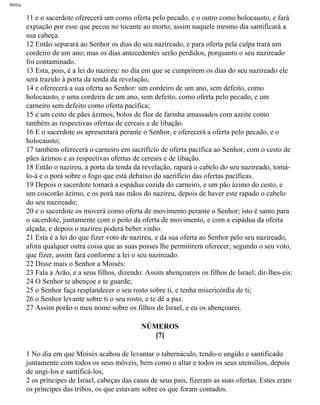 Bíblia
11 e o sacerdote oferecerá um como oferta pelo pecado, e o outro como holocausto, e fará
expiação por esse que pecou no tocante ao morto; assim naquele mesmo dia santificará a
sua cabeça.
12 Então separará ao Senhor os dias do seu nazireado, e para oferta pela culpa trará um
cordeiro de um ano; mas os dias antecedentes serão perdidos, porquanto o seu nazireado
foi contaminado.
13 Esta, pois, é a lei do nazireu: no dia em que se cumprirem os dias do seu nazireado ele
será trazido à porta da tenda da revelação,
14 e oferecerá a sua oferta ao Senhor: um cordeiro de um ano, sem defeito, como
holocausto, e uma cordeira de um ano, sem defeito, como oferta pelo pecado, e um
carneiro sem defeito como oferta pacífica;
15 e um cesto de pães ázimos, bolos de flor de farinha amassados com azeite como
também as respectivas ofertas de cereais e de libação.
16 E o sacerdote os apresentará perante o Senhor, e oferecerá a oferta pelo pecado, e o
holocausto;
17 também oferecerá o carneiro em sacrifício de oferta pacífica ao Senhor, com o cesto de
pães ázimos e as respectivas ofertas de cereais e de libação.
18 Então o nazireu, à porta da tenda da revelação, rapará o cabelo do seu nazireado, tomá-
lo-á e o porá sobre o fogo que está debaixo do sacrifício das ofertas pacíficas.
19 Depois o sacerdote tomará a espádua cozida do carneiro, e um pão ázimo do cesto, e
um coscorão ázimo, e os porá nas mãos do nazireu, depois de haver este rapado o cabelo
do seu nazireado;
20 e o sacerdote os moverá como oferta de movimento perante o Senhor; isto é santo para
o sacerdote, juntamente com o peito da oferta de movimento, e com a espádua da oferta
alçada; e depois o nazireu poderá beber vinho.
21 Esta é a lei do que fizer voto de nazireu, e da sua oferta ao Senhor pelo seu nazireado,
afora qualquer outra coisa que as suas posses lhe permitirem oferecer; segundo o seu voto,
que fizer, assim fará conforme a lei o seu nazireado.
22 Disse mais o Senhor a Moisés:
23 Fala a Arão, e a seus filhos, dizendo: Assim abençoareis os filhos de Israel; dir-lhes-eis:
24 O Senhor te abençoe e te guarde;
25 o Senhor faça resplandecer o seu rosto sobre ti, e tenha misericórdia de ti;
26 o Senhor levante sobre ti o seu rosto, e te dê a paz.
27 Assim porão o meu nome sobre os filhos de Israel, e eu os abençoarei.
NÚMEROS
[7]
1 No dia em que Moisés acabou de levantar o tabernáculo, tendo-o ungido e santificado
juntamente com todos os seus móveis, bem como o altar e todos os seus utensílios, depois
de ungi-los e santificá-los,
2 os príncipes de Israel, cabeças das casas de seus pais, fizeram as suas ofertas. Estes eram
os príncipes das tribos, os que estavam sobre os que foram contados.
file:///C|/cursos_e_livros_cd/Triagem/000000-biblia.html (186 of 1452)29/09/2004 18:26:27
 