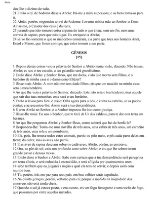 Bíblia
deu-lhe o dízimo de tudo.
21 Então o rei de Sodoma disse a Abrão: Dá-me a mim as pessoas; e os bens toma-os para
ti.
22 Abrão, porém, respondeu ao rei de Sodoma: Levanto minha mão ao Senhor, o Deus
Altíssimo, o Criador dos céus e da terra,
23 jurando que não tomarei coisa alguma de tudo o que é teu, nem um fio, nem uma
correia de sapato, para que não digas: Eu enriqueci a Abrão;
24 salvo tão somente o que os mancebos comeram, e a parte que toca aos homens Aner,
Escol e Manre, que foram comigo; que estes tomem a sua parte.
GÊNESIS
[15]
1 Depois destas coisas veio a palavra do Senhor a Abrão numa visão, dizendo: Não temas,
Abrão; eu sou o teu escudo, o teu galardão será grandíssimo.
2 Então disse Abrão: ç Senhor Deus, que me darás, visto que morro sem filhos, e o
herdeiro de minha casa é o damasceno Eliézer?
3 Disse mais Abrão: A mim não me tens dado filhos; eis que um nascido na minha casa
será o meu herdeiro.
4 Ao que lhe veio a palavra do Senhor, dizendo: Este não será o teu herdeiro; mas aquele
que sair das tuas entranhas, esse será o teu herdeiro.
5 Então o levou para fora, e disse: Olha agora para o céu, e conta as estrelas, se as podes
contar; e acrescentou-lhe: Assim será a tua descendência.
6 E creu Abrão no Senhor, e o Senhor imputou-lhe isto como justiça.
7 Disse-lhe mais: Eu sou o Senhor, que te tirei de Ur dos caldeus, para te dar esta terra em
herança.
8 Ao que lhe perguntou Abrão: ç Senhor Deus, como saberei que hei de herdá-la?
9 Respondeu-lhe: Toma-me uma novilha de três anos, uma cabra de três anos, um carneiro
de três anos, uma rola e um pombinho.
10 Ele, pois, lhe trouxe todos estes animais, partiu-os pelo meio, e pôs cada parte deles em
frente da outra; mas as aves não partiu.
11 E as aves de rapina desciam sobre os cadáveres; Abrão, porém, as enxotava.
12 Ora, ao pôr do sol, caiu um profundo sono sobre Abrão; e eis que lhe sobrevieram
grande pavor e densas trevas.
13 Então disse o Senhor a Abrão: Sabe com certeza que a tua descendência será peregrina
em terra alheia, e será reduzida à escravidão, e será afligida por quatrocentos anos;
14 sabe também que eu julgarei a nação a qual ela tem de servir; e depois sairá com
muitos bens.
15 Tu, porém, irás em paz para teus pais; em boa velhice serás sepultado.
16 Na quarta geração, porém, voltarão para cá; porque a medida da iniqüidade dos
amorreus não está ainda cheia.
17 Quando o sol já estava posto, e era escuro, eis um fogo fumegante e uma tocha de fogo,
que passaram por entre aquelas metades.
file:///C|/cursos_e_livros_cd/Triagem/000000-biblia.html (19 of 1452)29/09/2004 18:26:27
 