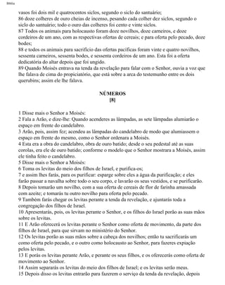 Bíblia
vasos foi dois mil e quatrocentos siclos, segundo o siclo do santuário;
86 doze colheres de ouro cheias de incenso, pesando cada colher dez siclos, segundo o
siclo do santuário; todo o ouro das colheres foi cento e vinte siclos.
87 Todos os animais para holocausto foram doze novilhos, doze carneiros, e doze
cordeiros de um ano, com as respectivas ofertas de cereais; e para oferta pelo pecado, doze
bodes;
88 e todos os animais para sacrifício das ofertas pacíficas foram vinte e quatro novilhos,
sessenta carneiros, sessenta bodes, e sessenta cordeiros de um ano. Esta foi a oferta
dedicatória do altar depois que foi ungido.
89 Quando Moisés entrava na tenda da revelação para falar com o Senhor, ouvia a voz que
lhe falava de cima do propiciatório, que está sobre a arca do testemunho entre os dois
querubins; assim ele lhe falava.
NÚMEROS
[8]
1 Disse mais o Senhor a Moisés:
2 Fala a Arão, e dize-lhe: Quando acenderes as lâmpadas, as sete lâmpadas alumiarão o
espaço em frente do candelabro.
3 Arão, pois, assim fez; acendeu as lâmpadas do candelabro de modo que alumiassem o
espaço em frente do mesmo, como o Senhor ordenara a Moisés.
4 Esta era a obra do candelabro, obra de ouro batido; desde o seu pedestal até as suas
corolas, era ele de ouro batido; conforme o modelo que o Senhor mostrara a Moisés, assim
ele tinha feito o candelabro.
5 Disse mais o Senhor a Moisés:
6 Toma os levitas do meio dos filhos de Israel, e purifica-os;
7 e assim lhes farás, para os purificar: esparge sobre eles a água da purificação; e eles
farão passar a navalha sobre todo o seu corpo, e lavarão os seus vestidos, e se purificarão.
8 Depois tomarão um novilho, com a sua oferta de cereais de flor de farinha amassada
com azeite; e tomarás tu outro novilho para oferta pelo pecado.
9 Também farás chegar os levitas perante a tenda da revelação, e ajuntarás toda a
congregação dos filhos de Israel.
10 Apresentarás, pois, os levitas perante o Senhor, e os filhos do Israel porão as suas mãos
sobre os levitas.
11 E Arão oferecerá os levitas perante o Senhor como oferta de movimento, da parte dos
filhos de Israel, para que sirvam no ministério do Senhor.
12 Os levitas porão as suas mãos sobre a cabeça dos novilhos; então tu sacrificarás um
como oferta pelo pecado, e o outro como holocausto ao Senhor, para fazeres expiação
pelos levitas.
13 E porás os levitas perante Arão, e perante os seus filhos, e os oferecerás como oferta de
movimento ao Senhor.
14 Assim separarás os levitas do meio dos filhos de Israel; e os levitas serão meus.
15 Depois disso os levitas entrarão para fazerem o serviço da tenda da revelação, depois
file:///C|/cursos_e_livros_cd/Triagem/000000-biblia.html (190 of 1452)29/09/2004 18:26:27
 