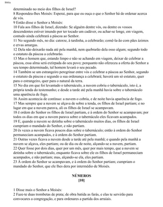 Bíblia
determinado no meio dos filhos de Israel?
8 Respondeu-lhes Moisés: Esperai, para que eu ouça o que o Senhor há de ordenar acerca
de vós.
9 Então disse o Senhor a Moisés:
10 Fala aos filhos de Israel, dizendo: Se alguém dentre vós, ou dentre os vossos
descendentes estiver imundo por ter tocado um cadáver, ou achar-se longe, em viagem,
contudo ainda celebrará a páscoa ao Senhor.
11 No segundo mês, no dia: catorze, à tardinha, a celebrarão; comê-la-ão com pães ázimos
e ervas amargas.
12 Dela não deixarão nada até pela manhã, nem quebrarão dela osso algum; segundo todo
o estatuto da páscoa a celebrarão.
13 Mas o homem que, estando limpo e não se achando em viagem, deixar de celebrar a
páscoa, essa alma será extirpada do seu povo; porquanto não ofereceu a oferta do Senhor a
seu tempo determinado, tal homem levará o seu pecado.
14 Também se um estrangeiro peregrinar entre vós e celebrar a páscoa ao Senhor, segundo
o estatuto da páscoa e segundo a sua ordenança a celebrará; haverá um só estatuto, quer
para o estrangeiro, quer para o natural da terra.
15 No dia em que foi levantado o tabernáculo, a nuvem cobriu o tabernáculo, isto é, a
própria tenda do testemunho; e desde a tarde até pela manhã havia sobre o tabernáculo
uma aparência de fogo.
16 Assim acontecia de contínuo: a nuvem o cobria, e de noite havia aparência de fogo.
17 Mas sempre que a nuvem se alçava de sobre a tenda, os filhos de Israel partiam; e no
lugar em que a nuvem parava, ali os filhos de Israel se acampavam.
18 ë ordem do Senhor os filhos de Israel partiam, e à ordem do Senhor se acampavam; por
todos os dias em que a nuvem parava sobre o tabernáculo eles ficavam acampados.
19 E, quando a nuvem se detinha sobre o tabernáculo muitos dias, os filhos de Israel
cumpriam o mandado do Senhor, e não partiam.
20 ës vezes a nuvem ficava poucos dias sobre o tabernáculo; então à ordem do Senhor
permaneciam acampados, e à ordem do Senhor partiam.
21 Outras vezes ficava a nuvem desde a tarde até pela manhã; e quando pela manhã a
nuvem se alçava, eles partiam; ou de dia ou de noite, alçando-se a nuvem, partiam.
22 Quer fosse por dois dias, quer por um mês, quer por mais tempo, que a nuvem se
detinha sobre o tabernáculo, enquanto ficava sobre ele os filhos de Israel permaneciam
acampados, e não partiam; mas, alçando-se ela, eles partiam.
23 À ordem do Senhor se acampavam, e à ordem do Senhor partiam; cumpriam o
mandado do Senhor, que ele lhes dera por intermédio de Moisés.
NÚMEROS
[10]
1 Disse mais o Senhor a Moisés:
2 Faze-te duas trombetas de prata; de obra batida as farás, e elas te servirão para
convocares a congregação, e para ordenares a partida dos arraiais.
file:///C|/cursos_e_livros_cd/Triagem/000000-biblia.html (192 of 1452)29/09/2004 18:26:27
 