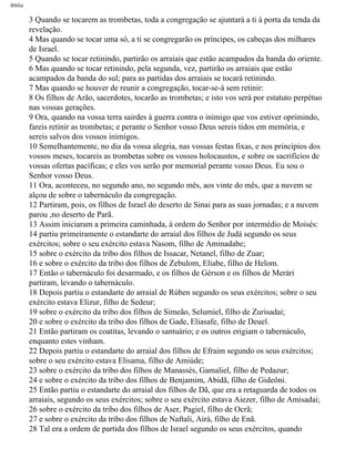 Bíblia
3 Quando se tocarem as trombetas, toda a congregação se ajuntará a ti à porta da tenda da
revelação.
4 Mas quando se tocar uma só, a ti se congregarão os príncipes, os cabeças dos milhares
de Israel.
5 Quando se tocar retinindo, partirão os arraiais que estão acampados da banda do oriente.
6 Mas quando se tocar retinindo, pela segunda, vez, partirão os arraiais que estão
acampados da banda do sul; para as partidas dos arraiais se tocará retinindo.
7 Mas quando se houver de reunir a congregação, tocar-se-á sem retinir:
8 Os filhos de Arão, sacerdotes, tocarão as trombetas; e isto vos será por estatuto perpétuo
nas vossas gerações.
9 Ora, quando na vossa terra sairdes à guerra contra o inimigo que vos estiver oprimindo,
fareis retinir as trombetas; e perante o Senhor vosso Deus sereis tidos em memória, e
sereis salvos dos vossos inimigos.
10 Semelhantemente, no dia da vossa alegria, nas vossas festas fixas, e nos princípios dos
vossos meses, tocareis as trombetas sobre os vossos holocaustos, e sobre os sacrifícios de
vossas ofertas pacíficas; e eles vos serão por memorial perante vosso Deus. Eu sou o
Senhor vosso Deus.
11 Ora, aconteceu, no segundo ano, no segundo mês, aos vinte do mês, que a nuvem se
alçou de sobre o tabernáculo da congregação.
12 Partiram, pois, os filhos de Israel do deserto de Sinai para as suas jornadas; e a nuvem
parou ,no deserto de Parã.
13 Assim iniciaram a primeira caminhada, à ordem do Senhor por intermédio de Moisés:
14 partiu primeiramente o estandarte do arraial dos filhos de Judá segundo os seus
exércitos; sobre o seu exército estava Nasom, filho de Aminadabe;
15 sobre o exército da tribo dos filhos de Issacar, Netanel, filho de Zuar;
16 e sobre o exército da tribo dos filhos de Zebulom, Eliabe, filho de Helom.
17 Então o tabernáculo foi desarmado, e os filhos de Gérson e os filhos de Merári
partiram, levando o tabernáculo.
18 Depois partiu o estandarte do arraial de Rúben segundo os seus exércitos; sobre o seu
exército estava Elizur, filho de Sedeur;
19 sobre o exército da tribo dos filhos de Simeão, Selumiel, filho de Zurisadai;
20 e sobre o exército da tribo dos filhos de Gade, Eliasafe, filho de Deuel.
21 Então partiram os coatitas, levando o santuário; e os outros erigiam o tabernáculo,
enquanto estes vinham.
22 Depois partiu o estandarte do arraial dos filhos de Efraim segundo os seus exércitos;
sobre o seu exército estava Elisama, filho de Amiúde;
23 sobre o exército da tribo dos filhos de Manassés, Gamaliel, filho de Pedazur;
24 e sobre o exército da tribo dos filhos de Benjamim, Abidã, filho de Gideôni.
25 Então partiu o estandarte do arraial dos filhos de Dã, que era a retaguarda de todos os
arraiais, segundo os seus exércitos; sobre o seu exército estava Aiezer, filho de Amisadai;
26 sobre o exército da tribo dos filhos de Aser, Pagiel, filho de Ocrã;
27 e sobre o exército da tribo dos filhos de Naftali, Airá, filho de Enã.
28 Tal era a ordem de partida dos filhos de Israel segundo os seus exércitos, quando
file:///C|/cursos_e_livros_cd/Triagem/000000-biblia.html (193 of 1452)29/09/2004 18:26:27
 