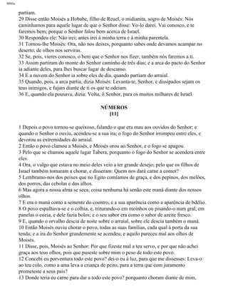 Bíblia
partiam.
29 Disse então Moisés a Hobabe, filho de Reuel, o midianita, sogro de Moisés: Nós
caminhamos para aquele lugar de que o Senhor disse: Vo-lo darei. Vai conosco, e te
faremos bem; porque o Senhor falou bem acerca de Israel.
30 Respondeu ele: Não irei; antes irei à minha terra e à minha parentela.
31 Tornou-lhe Moisés: Ora, não nos deixes, porquanto sabes onde devamos acampar no
deserto; de olhos nos serviras.
32 Se, pois, vieres conosco, o bem que o Senhor nos fizer, também nós faremos a ti.
33 Assim partiram do monte do Senhor caminho de três dias; e a arca do pacto do Senhor
ia adiante deles, para lhes buscar lugar de descanso.
34 E a nuvem do Senhor ia sobre eles de dia, quando partiam do arraial.
35 Quando, pois, a arca partia, dizia Moisés: Levanta-te, Senhor, e dissipados sejam os
teus inimigos, e fujam diante de ti os que te odeiam.
36 E, quando ela pousava, dizia: Volta, ó Senhor, para os muitos milhares de Israel.
NÚMEROS
[11]
1 Depois o povo tornou-se queixoso, falando o que era mau aos ouvidos do Senhor; e
quando o Senhor o ouviu, acendeu-se a sua ira; o fogo do Senhor irrompeu entre eles, e
devorou as extremidades do arraial.
2 Então o povo clamou a Moisés, e Moisés orou ao Senhor, e o fogo se apagou.
3 Pelo que se chamou aquele lugar Tabera, porquanto o fogo do Senhor se acendera entre
eles.
4 Ora, o vulgo que estava no meio deles veio a ter grande desejo; pelo que os filhos de
Israel também tornaram a chorar, e disseram: Quem nos dará carne a comer?
5 Lembramo-nos dos peixes que no Egito comíamos de graça, e dos pepinos, dos melões,
dos porros, das cebolas e dos alhos.
6 Mas agora a nossa alma se seca; coisa nenhuma há senão este maná diante dos nossos
olhos.
7 E era o maná como a semente do coentro, e a sua aparência como a aparência de bdélio.
8 O povo espalhava-se e o colhia, e, triturando-o em moinhos ou pisando-o num gral, em
panelas o cozia, e dele fazia bolos; e o seu sabor era como o sabor de azeite fresco.
9 E, quando o orvalho descia de noite sobre o arraial, sobre ele descia também o maná.
10 Então Moisés ouviu chorar o povo, todas as suas famílias, cada qual à porta da sua
tenda; e a ira do Senhor grandemente se acendeu; e aquilo pareceu mal aos olhos de
Moisés.
11 Disse, pois, Moisés ao Senhor: Por que fizeste mal a teu servo, e por que não achei
graça aos teus olhos, pois que puseste sobre mim o peso de todo este povo.
12 Concebi eu porventura todo este povo? dei-o eu à luz, para que me dissesses: Leva-o
ao teu colo, como a ama leva a criança de peito, para a terra que com juramento
prometeste a seus pais?
13 Donde teria eu carne para dar a todo este povo? porquanto choram diante de mim,
file:///C|/cursos_e_livros_cd/Triagem/000000-biblia.html (194 of 1452)29/09/2004 18:26:27
 