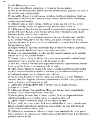 Bíblia
dizendo: Dá-nos carne a comer.
14 Eu só não posso: levar a todo este povo, porque me é pesado demais.
15 Se tu me hás de tratar assim, mata-me, peço-te, se tenho achado graça aos teus olhos; e
não me deixes ver a minha miséria.
16 Disse então o Senhor a Moisés: Ajunta-me setenta homens dos anciãos de Israel, que
sabes serem os anciãos do povo e seus oficiais; e os trarás perante a tenda da revelação,
para que estejam ali contigo.
17 Então descerei e ali falarei contigo, e tirarei do espírito que está sobre ti, e o porei
sobre eles; e contigo levarão eles o peso do povo para que tu não o leves só.
18 E dirás ao povo: Santificai-vos para amanhã, e comereis carne; porquanto chorastes aos
ouvidos do Senhor, dizendo: Quem nos dará carne a comer? pois bem nos ia no Egito.
Pelo que o Senhor vos dará carne, e comereis.
19 Não comereis um dia, nem dois dias, nem cinco dias, nem dez dias, nem vinte dias;
20 mas um mês inteiro, até vos sair pelas narinas, até que se vos torne coisa nojenta;
porquanto rejeitastes ao Senhor, que está no meio de vós, e chorastes diante dele, dizendo:
Por que saímos do Egito?
21 Respondeu Moisés: Seiscentos mil homens de pé é este povo no meio do qual estou;
todavia tu tens dito: Dar-lhes-ei carne, e comerão um mês inteiro.
22 Matar-se-ão para eles rebanhos e gados, que lhes bastem? ou ajuntar-se-ão, para eles
todos os peixes do mar, que lhes bastem?
23 Pelo que replicou o Senhor a Moisés: Porventura tem-se encurtado a mão do Senhor?
agora mesmo verás se a minha palavra se há de cumprir ou não.
24 Saiu, pois, Moisés, e relatou ao povo as palavras do Senhor; e ajuntou setenta homens
dentre os anciãos do povo e os colocou ao redor da tenda.
25 Então o Senhor desceu: na nuvem, e lhe falou; e, tirando do espírito que estava sobre
ele, pô-lo sobre aqueles setenta anciãos; e aconteceu que, quando o espírito repousou
sobre eles profetizaram, mas depois nunca mais o fizeram.
26 Mas no arraial ficaram dois homens; chamava-se um Eldade, e o outro Medade; e
repousou sobre eles: o espírito, porquanto estavam entre os inscritos, ainda que não saíram
para irem à tenda; e profetizavam no arraial.
27 Correu, pois, um moço, etenho dado os levitas a Arão e a Eldade e Medade
profetizaram no arraial.
28 Então Josué, filho de Num, servidor de Moisés, um dos seus mancebos escolhidos,
respondeu e disse: Meu Senhor Moisés, proíbe-lho.
29 Moisés, porém, lhe disse: Tens tu ciúmes por mim? Oxalá que do povo do Senhor
todos fossem profetas, que o Senhor pusesse o seu espírito sobre eles!
30 Depois Moisés se recolheu ao arraial, ele e os anciãos de Israel.
31 Soprou, então, um vento da parte do Senhor e, do lado do mar, trouxe codornizes que
deixou cair junto ao arraial quase caminho de um dia de um e de outro lado, à roda do
arraial, a cerca de dois côvados da terra.
32 Então o povo, levantando-se, colheu as codornizes por todo aquele dia e toda aquela
noite, e por todo o dia seguinte; o que colheu menos, colheu dez hômeres. E as estenderam
para si ao redor do arraial.
file:///C|/cursos_e_livros_cd/Triagem/000000-biblia.html (195 of 1452)29/09/2004 18:26:28
 
