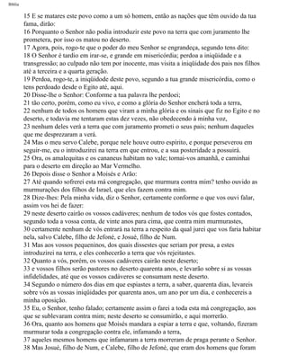 Bíblia
15 E se matares este povo como a um só homem, então as nações que têm ouvido da tua
fama, dirão:
16 Porquanto o Senhor não podia introduzir este povo na terra que com juramento lhe
prometera, por isso os matou no deserto.
17 Agora, pois, rogo-te que o poder do meu Senhor se engrandeça, segundo tens dito:
18 O Senhor é tardio em irar-se, e grande em misericórdia; perdoa a iniqüidade e a
transgressão; ao culpado não tem por inocente, mas visita a iniqüidade dos pais nos filhos
até a terceira e a quarta geração.
19 Perdoa, rogo-te, a iniqüidode deste povo, segundo a tua grande misericórdia, como o
tens perdoado desde o Egito até, aqui.
20 Disse-lhe o Senhor: Conforme a tua palavra lhe perdoei;
21 tão certo, porém, como eu vivo, e como a glória do Senhor encherá toda a terra,
22 nenhum de todos os homens que viram a minha glória e os sinais que fiz no Egito e no
deserto, e todavia me tentaram estas dez vezes, não obedecendo à minha voz,
23 nenhum deles verá a terra que com juramento prometi o seus pais; nenhum daqueles
que me desprezaram a verá.
24 Mas o meu servo Calebe, porque nele houve outro espírito, e porque perseverou em
seguir-me, eu o introduzirei na terra em que entrou, e a sua posteridade a possuirá.
25 Ora, os amalequitas e os cananeus habitam no vale; tornai-vos amanhã, e caminhai
para o deserto em direção ao Mar Vermelho.
26 Depois disse o Senhor a Moisés e Arão:
27 Até quando sofrerei esta má congregação, que murmura contra mim? tenho ouvido as
murmurações dos filhos de Israel, que eles fazem contra mim.
28 Dize-lhes: Pela minha vida, diz o Senhor, certamente conforme o que vos ouvi falar,
assim vos hei de fazer:
29 neste deserto cairão os vossos cadáveres; nenhum de todos vós que fostes contados,
segundo toda a vossa conta, de vinte anos para cima, que contra mim murmurastes,
30 certamente nenhum de vós entrará na terra a respeito da qual jurei que vos faria habitar
nela, salvo Calebe, filho de Jefoné, e Josué, filho de Num.
31 Mas aos vossos pequeninos, dos quais dissestes que seriam por presa, a estes
introduzirei na terra, e eles conhecerão a terra que vós rejeitastes.
32 Quanto a vós, porém, os vossos cadáveres cairão neste deserto;
33 e vossos filhos serão pastores no deserto quarenta anos, e levarão sobre si as vossas
infidelidades, até que os vossos cadáveres se consumam neste deserto.
34 Segundo o número dos dias em que espiastes a terra, a saber, quarenta dias, levareis
sobre vós as vossas iniqüidades por quarenta anos, um ano por um dia, e conhecereis a
minha oposição.
35 Eu, o Senhor, tenho falado; certamente assim o farei a toda esta má congregação, aos
que se sublevaram contra mim; neste deserto se consumirão, e aqui morrerão.
36 Ora, quanto aos homens que Moisés mandara a espiar a terra e que, voltando, fizeram
murmurar toda a congregação contra ele, infamando a terra,
37 aqueles mesmos homens que infamaram a terra morreram de praga perante o Senhor.
38 Mas Josué, filho de Num, e Calebe, filho de Jefoné, que eram dos homens que foram
file:///C|/cursos_e_livros_cd/Triagem/000000-biblia.html (199 of 1452)29/09/2004 18:26:28
 