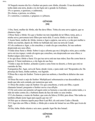 Bíblia
18 Naquele mesmo dia fez o Senhor um pacto com Abrão, dizendo: Â tua descendência
tenho dado esta terra, desde o rio do Egito até o grande rio Eufrates;
19 e o queneu, o quenizeu, o cadmoneu,
20 o heteu, o perizeu, os refains,
21 o amorreu, o cananeu, o girgaseu e o jebuseu.
GÊNESIS
[16]
1 Ora, Sarai, mulher de Abrão, não lhe dava filhos. Tinha ela uma serva egípcia, que se
chamava Agar.
2 Disse Sarai a Abrão: Eis que o Senhor me tem impedido de ter filhos; toma, pois, a
minha serva; porventura terei filhos por meio dela. E ouviu Abrão a voz de Sarai.
3 Assim Sarai, mulher de Abrão, tomou a Agar a egípcia, sua serva, e a deu por mulher a
Abrão seu marido, depois de Abrão ter habitado dez anos na terra de Canaã.
4 E ele conheceu a Agar, e ela concebeu; e vendo ela que concebera, foi sua senhora
desprezada aos seus olhos.
5 Então disse Sarai a Abrão: Sobre ti seja a afronta que me é dirigida a mim; pus a minha
serva em teu regaço; vendo ela agora que concebeu, sou desprezada aos seus olhos; o
Senhor julgue entre mim e ti.
6 Ao que disse Abrão a Sarai: Eis que tua serva está nas tuas mãos; faze-lhe como bem te
parecer. E Sarai maltratou-a, e ela fugiu de sua face.
7 Então o anjo do Senhor, achando-a junto a uma fonte no deserto, a fonte que está no
caminho de Sur,
8 perguntou-lhe: Agar, serva de Sarai, donde vieste, e para onde vais? Respondeu ela: Da
presença de Sarai, minha senhora, vou fugindo.
9 Disse-lhe o anjo do Senhor: Torna-te para tua senhora, e humilha-te debaixo das suas
mãos.
10 Disse-lhe mais o anjo do Senhor: Multiplicarei sobremaneira a tua descendência, de
modo que não será contada, por numerosa que será.
11 Disse-lhe ainda o anjo do Senhor: Eis que concebeste, e terás um filho, a quem
chamarás Ismael; porquanto o Senhor ouviu a tua aflição.
12 Ele será como um jumento selvagem entre os homens; a sua mão será contra todos, e a
mão de todos contra ele; e habitará diante da face de todos os seus irmãos.
13 E ela chamou, o nome do Senhor, que com ela falava, El-Rói; pois disse: Não tenho eu
também olhado neste lugar para aquele que me vê?
14 Pelo que se chamou aquele poço Beer-Laai-Rói; ele está entre Cades e Berede.
15 E Agar deu um filho a Abrão; e Abrão pôs o nome de Ismael no seu filho que tivera de
Agar.
16 Ora, tinha Abrão oitenta e seis anos, quando Agar lhe deu Ismael.
GÊNESIS
[17]
file:///C|/cursos_e_livros_cd/Triagem/000000-biblia.html (20 of 1452)29/09/2004 18:26:27
 