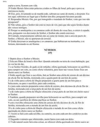 Bíblia
espiar a terra, ficaram com vida.
39 Então Moisés falou estas palavras a todos os filhos de Israel, pelo que o povo se
entristeceu muito.
40 Eles, pois, levantando-se de manhã cedo, subiram ao cume do monte, e disseram: Eis-
nos aqui; subiremos ao lugar que o Senhor tem dito; porquanto havemos pecado.
41 Respondeu Moisés: Ora, por que transgredis o mandado do Senhor, visto que isso não
prosperará?
42 Não subais, pois o Senhor não está no meio de vós; para que não sejais feridos diante
dos vossos inimigos.
43 Porque os amalequitas e os cananeus estão ali diante da vossa face, e caireis à espada;
pois, porquanto vos desviastes do Senhor, o Senhor não estará convosco.
44 Contudo, temerariamente subiram eles ao cume do monte; mas a arca do pacto do
Senhor, e Moisés, não se apartaram do arrraial.
45 Então desceram os amalequitas e os cananeus, que habitavam na montanha, e os
feriram, derrotando-os até Horma.
NÚMEROS
[15]
1 Depois disse o Senhor a Moisés:
2 Fala aos filhos de Israel e díze-lhes: Quando entrardes na terra da vossa habitação, que
eu vos hei de dar,
3 e ao Senhor fizerdes, do gado eu do rebanho, oferta queimada, holocausto ou sacrifício,
para cumprir um voto, ou como oferta voluntária, para fazer nas vossos festas fixas um
cheiro suave ao Senhor,
4 Então aquele que fizer a sua oferta, fará ao Senhor uma oferta de cereais de um décimo
de efa de flor de farinha, misturada com a quarta parte de um him de azeite;
5 e de vinho para a oferta de libação prepararás a quarta parte de um him para o
holocausto, ou para o sacrifício, para cada cordeiro;
6 e para cada carneiro prepararás como oferta de cereais, dois décimos de efa de flor de
farinha, misturada com a terça parte de um him de azeite;
7 e de vinho para a oferta de libação oferecerás a terça parte de um him em cheiro suave
ao Senhor.
8 Também, quando preparares novilho para holocausto ou sacrifício, para cumprir um
voto, ou um sacrifício de ofertas pacíficas ao Senhor,
9 com o novilho oferecerás uma oferta de cereais de três décimos de efa, de flor de
farinha, misturada com a metade de um him de azeite;
10 e de vinho para a oferta de libação oferecerás a metade de um him como oferta
queimada em cheiro suave ao Senhor.
11 Assim se fará com cada novilho, ou carneiro, ou com cada um dos cordeiros ou dos
cabritos.
12 Segundo o número que oferecerdes, assim fareis com cada um deles.
13 Todo natural assim fará estas coisas, ao oferecer oferta queimada em cheiro suave ao
file:///C|/cursos_e_livros_cd/Triagem/000000-biblia.html (200 of 1452)29/09/2004 18:26:28
 