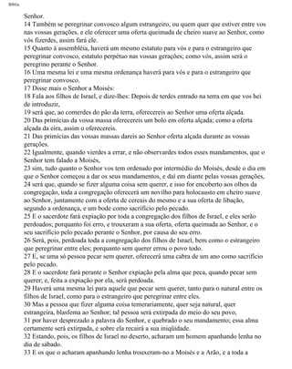 Bíblia
Senhor.
14 Também se peregrinar convosco algum estrangeiro, ou quem quer que estiver entre vos
nas vossas gerações, e ele oferecer uma oferta queimada de cheiro suave ao Senhor, como
vós fizerdes, assim fará ele.
15 Quanto à assembléia, haverá um mesmo estatuto para vós e para o estrangeiro que
peregrinar convosco, estatuto perpétuo nas vossas gerações; como vós, assim será o
peregrino perante o Senhor.
16 Uma mesma lei e uma mesma ordenança haverá para vós e para o estrangeiro que
peregrinar convosco.
17 Disse mais o Senhor a Moisés:
18 Fala aos filhos de Israel, e dize-lhes: Depois de terdes entrado na terra em que vos hei
de introduzir,
19 será que, ao comerdes do pão da terra, oferecereis ao Senhor uma oferta alçada.
20 Das primícias da vossa massa oferecereis um bolo em oferta alçada; como a oferta
alçada da eira, assim o oferecereis.
21 Das primícias das vossas massas dareis ao Senhor oferta alçada durante as vossas
gerações.
22 Igualmente, quando vierdes a errar, e não observardes todos esses mandamentos, que o
Senhor tem falado a Moisés,
23 sim, tudo quanto o Senhor vos tem ordenado por intermédio do Moisés, desde o dia em
que o Senhor começou a dar os seus mandamentos, e daí em diante pelas vossas gerações,
24 será que, quando se fizer alguma coisa sem querer, e isso for encoberto aos olhos da
congregação, toda a congregação oferecerá um novilho para holocausto em cheiro suave
ao Senhor, juntamente com a oferta de cereais do mesmo e a sua oferta de libação,
segundo a ordenança, e um bode como sacrifício pelo pecado.
25 E o sacerdote fará expiação por toda a congregação dos filhos de Israel, e eles serão
perdoados; porquanto foi erro, e trouxeram a sua oferta, oferta queimada ao Senhor, e o
seu sacrifício pelo pecado perante o Senhor, por causa do seu erro.
26 Será, pois, perdoada toda a congregação dos filhos de Israel, bem como o estrangeiro
que peregrinar entre eles; porquanto sem querer errou o povo todo.
27 E, se uma só pessoa pecar sem querer, oferecerá uma cabra de um ano como sacrifício
pelo pecado.
28 E o sacerdote fará perante o Senhor expiação pela alma que peca, quando pecar sem
querer; e, feita a expiação por ela, será perdoada.
29 Haverá uma mesma lei para aquele que pecar sem querer, tanto para o natural entre os
filhos de Israel, como para o estrangeiro que peregrinar entre eles.
30 Mas a pessoa que fizer alguma coisa temerariamente, quer seja natural, quer
estrangeira, blasfema ao Senhor; tal pessoa será extirpada do meio do seu povo,
31 por haver desprezado a palavra do Senhor, e quebrado o seu mandamento; essa alma
certamente será extirpada, e sobre ela recairá a sua iniqüidade.
32 Estando, pois, os filhos de Israel no deserto, acharam um homem apanhando lenha no
dia de sábado.
33 E os que o acharam apanhando lenha trouxeram-no a Moisés e a Arão, e a toda a
file:///C|/cursos_e_livros_cd/Triagem/000000-biblia.html (201 of 1452)29/09/2004 18:26:28
 