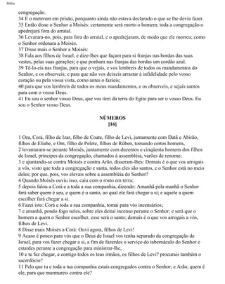 Bíblia
congregação.
34 E o meteram em prisão, porquanto ainda não estava declarado o que se lhe devia fazer.
35 Então disse o Senhor a Moisés: certamente será morto o homem; toda a congregação o
apedrejará fora do arraial.
36 Levaram-no, pois, para fora do arraial, e o apedrejaram, de modo que ele morreu; como
o Senhor ordenara a Moisés.
37 Disse mais o Senhor a Moisés:
38 Fala aos filhos de Israel, e dize-lhes que façam para si franjas nas bordas das suas
vestes, pelas suas gerações; e que ponham nas franjas das bordas um cordão azul.
39 Tê-lo-eis nas franjas, para que o vejais, e vos lembreis de todos os mandamentos do
Senhor, e os observeis; e para que não vos deixeis arrastar à infidelidade pelo vosso
coração ou pela vossa vista, como antes o fazíeis;
40 para que vos lembreis de todos os meus mandamentos, e os observeis, e sejais santos
para com o vosso Deus.
41 Eu sou o senhor vosso Deus, que vos tirei da terra do Egito para ser o vosso Deus. Eu
sou o Senhor vosso Deus.
NÚMEROS
[16]
1 Ora, Corá, filho de Izar, filho de Coate, filho de Levi, juntamente com Datã e Abirão,
filhos de Eliabe, e Om, filho de Pelete, filhos de Rúben, tomando certos homens,
2 levantaram-se perante Moisés, juntamente com duzentos e cinqüenta homens dos filhos
de Israel, príncipes da congregação, chamados à assembléia, varões de renome;
3 e ajuntando-se contra Moisés e contra Arão, disseram-lhes: Demais é o que vos arrogais
a vós, visto que toda a congregação e santa, todos eles são santos, e o Senhor está no meio
deles; por que, pois, vos elevais sobre a assembléia do Senhor?
4 Quando Moisés ouviu isso, caiu com o rosto em terra;
5 depois falou a Corá e a toda a sua companhia, dizendo: Amanhã pela manhã o Senhor
fará saber quem é seu, e quem é o santo, ao qual ele fará chegar a si; e aquele a quem
escolher fará chegar a si.
6 Fazei isto: Corá e toda a sua companhia, tomai para vós incensários;
7 e amanhã, pondo fogo neles, sobre eles deitai incenso perante o Senhor; e será que o
homem a quem o Senhor escolher, esse será o santo; demais é o que vos arrogais a vós,
filhos de Levi.
8 Disse mais Moisés a Corá: Ouvi agora, filhos de Levi!
9 Acaso é pouco para vós que o Deus de Israel vos tenha separado da congregação de
Israel, para vos fazer chegar a si, a fim de fazerdes o serviço do tabernáculo do Senhor e
estardes perante a congregação para ministrar-lhe,
10 e te fez chegar, e contigo todos os teus irmãos, os filhos de Levi? procurais também o
sacerdócio?
11 Pelo que tu e toda a tua companhia estais congregados contra o Senhor; e Arão, quem é
ele, para que murmureis contra ele?
file:///C|/cursos_e_livros_cd/Triagem/000000-biblia.html (202 of 1452)29/09/2004 18:26:28
 