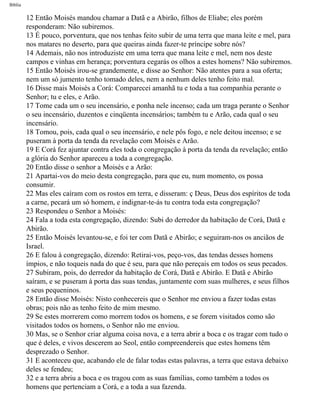 Bíblia
12 Então Moisés mandou chamar a Datã e a Abirão, filhos de Eliabe; eles porém
responderam: Não subiremos.
13 É pouco, porventura, que nos tenhas feito subir de uma terra que mana leite e mel, para
nos matares no deserto, para que queiras ainda fazer-te príncipe sobre nós?
14 Ademais, não nos introduziste em uma terra que mana leite e mel, nem nos deste
campos e vinhas em herança; porventura cegarás os olhos a estes homens? Não subiremos.
15 Então Moisés irou-se grandemente, e disse ao Senhor: Não atentes para a sua oferta;
nem um só jumento tenho tomado deles, nem a nenhum deles tenho feito mal.
16 Disse mais Moisés a Corá: Comparecei amanhã tu e toda a tua companhia perante o
Senhor; tu e eles, e Arão.
17 Tome cada um o seu incensário, e ponha nele incenso; cada um traga perante o Senhor
o seu incensário, duzentos e cinqüenta incensários; também tu e Arão, cada qual o seu
incensário.
18 Tomou, pois, cada qual o seu incensário, e nele pôs fogo, e nele deitou incenso; e se
puseram à porta da tenda da revelação com Moisés e Arão.
19 E Corá fez ajuntar contra eles toda o congregação à porta da tenda da revelação; então
a glória do Senhor apareceu a toda a congregação.
20 Então disse o senhor a Moisés e a Arão:
21 Apartai-vos do meio desta congregação, para que eu, num momento, os possa
consumir.
22 Mas eles caíram com os rostos em terra, e disseram: ç Deus, Deus dos espíritos de toda
a carne, pecará um só homem, e indignar-te-ás tu contra toda esta congregação?
23 Respondeu o Senhor a Moisés:
24 Fala a toda esta congregação, dizendo: Subi do derredor da habitação de Corá, Datã e
Abirão.
25 Então Moisés levantou-se, e foi ter com Datã e Abirão; e seguiram-nos os anciãos de
Israel.
26 E falou à congregação, dizendo: Retirai-vos, peço-vos, das tendas desses homens
ímpios, e não toqueis nada do que é seu, para que não pereçais em todos os seus pecados.
27 Subiram, pois, do derredor da habitação de Corá, Datã e Abirão. E Datã e Abirão
saíram, e se puseram à porta das suas tendas, juntamente com suas mulheres, e seus filhos
e seus pequeninos.
28 Então disse Moisés: Nisto conhecereis que o Senhor me enviou a fazer todas estas
obras; pois não as tenho feito de mim mesmo.
29 Se estes morrerem como morrem todos os homens, e se forem visitados como são
visitados todos os homens, o Senhor não me enviou.
30 Mas, se o Senhor criar alguma coisa nova, e a terra abrir a boca e os tragar com tudo o
que é deles, e vivos descerem ao Seol, então compreendereis que estes homens têm
desprezado o Senhor.
31 E aconteceu que, acabando ele de falar todas estas palavras, a terra que estava debaixo
deles se fendeu;
32 e a terra abriu a boca e os tragou com as suas famílias, como também a todos os
homens que pertenciam a Corá, e a toda a sua fazenda.
file:///C|/cursos_e_livros_cd/Triagem/000000-biblia.html (203 of 1452)29/09/2004 18:26:28
 