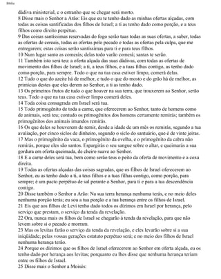 Bíblia
dádiva ministerial, e o estranho que se chegar será morto.
8 Disse mais o Senhor a Arão: Eis que eu te tenho dado as minhas ofertas alçadas, com
todas as coisas santificadas dos filhos de Israel; a ti as tenho dado como porção, e a teus
filhos como direito perpétuo.
9 Das coisas santíssimas reservadas do fogo serão tuas todas as suas ofertas, a saber, todas
as ofertas de cereais, todas as ofertas pelo pecado e todas as ofertas pela culpa, que me
entregarem; estas coisas serão santíssimas para ti e para teus filhos.
10 Num lugar santo as comerás; delas todo varão comerá; santas te serão.
11 Também isto será teu: a oferta alçada das suas dádivas, com todas as ofertas de
movimento dos filhos de Israel; a ti, a teus filhos, e a tuas filhas contigo, as tenho dado
como porção, para sempre. Todo o que na tua casa estiver limpo, comerá delas.
12 Tudo o que do azeite há de melhor, e tudo o que do mosto e do grão há de melhor, as
primícias destes que eles derem ao Senhor, a ti as tenho dado.
13 Os primeiros frutos de tudo o que houver na sua terra, que trouxerem ao Senhor, serão
teus. Todo o que na tua casa estiver limpo comerá deles.
14 Toda coisa consagrada em Israel será tua.
15 Todo primogênito de toda a carne, que oferecerem ao Senhor, tanto de homens como
de animais, será teu; contudo os primogênitos dos homens certamente remirás; também os
primogênitos dos animais imundos remirás.
16 Os que deles se houverem de remir, desde a idade de um mês os remirás, segundo a tua
avaliação, por cinco siclos de dinheiro, segundo o siclo do santuário, que é de vinte jeiras.
17 Mas o primogênito da vaca, o primogênito da ovelha, e o primogênito da cabra não
remirás, porque eles são santos. Espargirás o seu sangue sobre o altar, e queimarás a sua
gordura em oferta queimada, de cheiro suave ao Senhor.
18 E a carne deles será tua, bem como serão teus o peito da oferta de movimento e a coxa
direita.
19 Todas as ofertas alçadas das coisas sagradas, que os filhos de Israel oferecerem ao
Senhor, eu as tenho dado a ti, a teus filhos e a tuas filhas contigo, como porção, para
sempre; é um pacto perpétuo de sal perante o Senhor, para ti e para a tua descendência
contigo.
20 Disse também o Senhor a Arão: Na sua terra herança nenhuma terás, e no meio deles
nenhuma porção terás; eu sou a tua porção e a tua herança entre os filhos de Israel.
21 Eis que aos filhos de Levi tenho dado todos os dízimos em Israel por herança, pelo
serviço que prestam, o serviço da tenda da revelação.
22 Ora, nunca mais os filhos de Israel se chegarão à tenda da revelação, para que não
levem sobre si o pecado e morram.
23 Mas os levitas farão o serviço da tenda da revelação, e eles levarão sobre si a sua
iniqüidade; pelas vossas gerações estatuto perpétuo será; e no meio dos filhos de Israel
nenhuma herança terão.
24 Porque os dízimos que os filhos de Israel oferecerem ao Senhor em oferta alçada, eu os
tenho dado por herança aos levitas; porquanto eu lhes disse que nenhuma herança teriam
entre os filhos de Israel.
25 Disse mais o Senhor a Moisés:
file:///C|/cursos_e_livros_cd/Triagem/000000-biblia.html (206 of 1452)29/09/2004 18:26:28
 