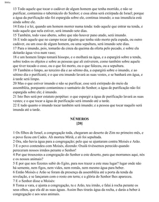 Bíblia
13 Todo aquele que tocar o cadáver de algum homem que tenha morrido, e não se
purificar, contamina o tabernáculo do Senhor; e essa alma será extirpada de Israel; porque
a água da purificação não foi espargida sobre ele, continua imundo; a sua imundícia está
ainda sobre ele.
14 Esta é a lei, quando um homem morrer numa tenda: todo aquele que entrar na tenda, e
todo aquele que nela estiver, será imundo sete dias.
15 Também, todo vaso aberto, sobre que não houver pano atado, será imundo.
16 E todo aquele que no campo tocar alguém que tenha sido morto pela espada, ou outro
cadáver, ou um osso de algum homem, ou uma sepultura, será imundo sete dias.
17 Para o imundo, pois, tomarão da cinza da queima da oferta pelo pecado, e sobre ela
deitarão água viva num vaso;
18 e um homem limpo tomará hissopo, e o molhará na água, e a espargirá sobre a tenda,
sobre todos os objetos e sobre as pessoas que ali estiverem, como também sobre aquele
que tiver tocado o osso, ou o que foi morto, ou o que faleceu, ou a sepultura.
19 Também o limpo, ao terceiro dia e ao sétimo dia, a espargirá sobre o imundo, e ao
sétimo dia o purificará; e o que era imundo lavará as suas vestes, e se banhará em água, e
à tarde será limpo.
20 Mas o que estiver imundo e não se purificar, esse será extirpado do meio da
assembléia, porquanto contaminou o santuário do Senhor; a água de purificação não foi
espargida sobre ele; é imundo.
21 Isto lhes será por estatuto perpétuo: o que espargir a água de purificação lavará as suas
vestes; e o que tocar a água de purificação será imundo até a tarde.
22 E tudo quanto o imundo tocar também será imundo; e a pessoa que tocar naquilo será
imunda até a tarde.
NÚMEROS
[20]
1 Os filhos de Israel, a congregação toda, chegaram ao deserto de Zim no primeiro mês, e
o povo ficou em Cades. Ali morreu Miriã, e ali foi sepultada.
2 Ora, não havia água para a congregação; pelo que se ajuntaram contra Moisés e Arão.
3 E o povo contendeu com Moisés, dizendo: Oxalá tivéssemos perecido quando
pereceram nossos irmãos perante o Senhor!
4 Por que trouxestes a congregação do Senhor a este deserto, para que morramos aqui, nós
e os nossos animais?
5 E por que nos fizestes subir do Egito, para nos trazer a este mau lugar? lugar onde não
há semente, nem figos, nem vides, nem romãs, nem mesmo água para beber.
6 Então Moisés e Arão se foram da presença da assembléia até a porta da tenda da
revelação, e se lançaram com o rosto em terra; e a glória do Senhor lhes apareceu.
7 E o Senhor disse a Moisés:
8 Toma a vara, e ajunta a congregação, tu e Arão, teu irmão, e falai à rocha perante os
seus olhos, que ela dê as suas águas. Assim lhes tirarás água da rocha, e darás a beber à
congregação e aos seus animais.
file:///C|/cursos_e_livros_cd/Triagem/000000-biblia.html (208 of 1452)29/09/2004 18:26:28
 