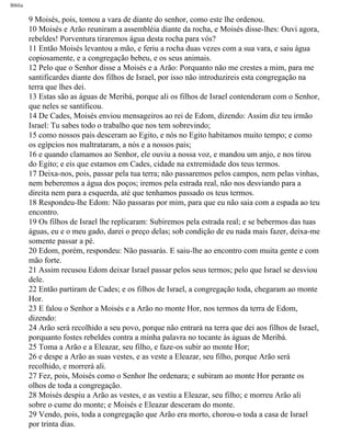 Bíblia
9 Moisés, pois, tomou a vara de diante do senhor, como este lhe ordenou.
10 Moisés e Arão reuniram a assembléia diante da rocha, e Moisés disse-lhes: Ouvi agora,
rebeldes! Porventura tiraremos água desta rocha para vós?
11 Então Moisés levantou a mão, e feriu a rocha duas vezes com a sua vara, e saiu água
copiosamente, e a congregação bebeu, e os seus animais.
12 Pelo que o Senhor disse a Moisés e a Arão: Porquanto não me crestes a mim, para me
santificardes diante dos filhos de Israel, por isso não introduzireis esta congregação na
terra que lhes dei.
13 Estas são as águas de Meribá, porque ali os filhos de Israel contenderam com o Senhor,
que neles se santificou.
14 De Cades, Moisés enviou mensageiros ao rei de Edom, dizendo: Assim diz teu irmão
Israel: Tu sabes todo o trabalho que nos tem sobrevindo;
15 como nossos pais desceram ao Egito, e nós no Egito habitamos muito tempo; e como
os egípcios nos maltrataram, a nós e a nossos pais;
16 e quando clamamos ao Senhor, ele ouviu a nossa voz, e mandou um anjo, e nos tirou
do Egito; e eis que estamos em Cades, cidade na extremidade dos teus termos.
17 Deixa-nos, pois, passar pela tua terra; não passaremos pelos campos, nem pelas vinhas,
nem beberemos a água dos poços; iremos pela estrada real, não nos desviando para a
direita nem para a esquerda, até que tenhamos passado os teus termos.
18 Respondeu-lhe Edom: Não passaras por mim, para que eu não saia com a espada ao teu
encontro.
19 Os filhos de Israel lhe replicaram: Subiremos pela estrada real; e se bebermos das tuas
águas, eu e o meu gado, darei o preço delas; sob condição de eu nada mais fazer, deixa-me
somente passar a pé.
20 Edom, porém, respondeu: Não passarás. E saiu-lhe ao encontro com muita gente e com
mão forte.
21 Assim recusou Edom deixar Israel passar pelos seus termos; pelo que Israel se desviou
dele.
22 Então partiram de Cades; e os filhos de Israel, a congregação toda, chegaram ao monte
Hor.
23 E falou o Senhor a Moisés e a Arão no monte Hor, nos termos da terra de Edom,
dizendo:
24 Arão será recolhido a seu povo, porque não entrará na terra que dei aos filhos de Israel,
porquanto fostes rebeldes contra a minha palavra no tocante às águas de Meribá.
25 Toma a Arão e a Eleazar, seu filho, e faze-os subir ao monte Hor;
26 e despe a Arão as suas vestes, e as veste a Eleazar, seu filho, porque Arão será
recolhido, e morrerá ali.
27 Fez, pois, Moisés como o Senhor lhe ordenara; e subiram ao monte Hor perante os
olhos de toda a congregação.
28 Moisés despiu a Arão as vestes, e as vestiu a Eleazar, seu filho; e morreu Arão ali
sobre o cume do monte; e Moisés e Eleazar desceram do monte.
29 Vendo, pois, toda a congregação que Arão era morto, chorou-o toda a casa de Israel
por trinta dias.
file:///C|/cursos_e_livros_cd/Triagem/000000-biblia.html (209 of 1452)29/09/2004 18:26:28
 