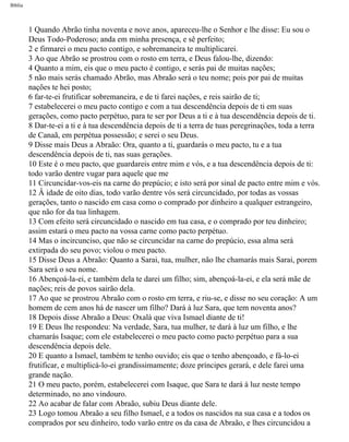 Bíblia
1 Quando Abrão tinha noventa e nove anos, apareceu-lhe o Senhor e lhe disse: Eu sou o
Deus Todo-Poderoso; anda em minha presença, e sê perfeito;
2 e firmarei o meu pacto contigo, e sobremaneira te multiplicarei.
3 Ao que Abrão se prostrou com o rosto em terra, e Deus falou-lhe, dizendo:
4 Quanto a mim, eis que o meu pacto é contigo, e serás pai de muitas nações;
5 não mais serás chamado Abrão, mas Abraão será o teu nome; pois por pai de muitas
nações te hei posto;
6 far-te-ei frutificar sobremaneira, e de ti farei nações, e reis sairão de ti;
7 estabelecerei o meu pacto contigo e com a tua descendência depois de ti em suas
gerações, como pacto perpétuo, para te ser por Deus a ti e à tua descendência depois de ti.
8 Dar-te-ei a ti e à tua descendência depois de ti a terra de tuas peregrinações, toda a terra
de Canaã, em perpétua possessão; e serei o seu Deus.
9 Disse mais Deus a Abraão: Ora, quanto a ti, guardarás o meu pacto, tu e a tua
descendência depois de ti, nas suas gerações.
10 Este é o meu pacto, que guardareis entre mim e vós, e a tua descendência depois de ti:
todo varão dentre vugar para aquele que me
11 Circuncidar-vos-eis na carne do prepúcio; e isto será por sinal de pacto entre mim e vós.
12 Â idade de oito dias, todo varão dentre vós será circuncidado, por todas as vossas
gerações, tanto o nascido em casa como o comprado por dinheiro a qualquer estrangeiro,
que não for da tua linhagem.
13 Com efeito será circuncidado o nascido em tua casa, e o comprado por teu dinheiro;
assim estará o meu pacto na vossa carne como pacto perpétuo.
14 Mas o incircunciso, que não se circuncidar na carne do prepúcio, essa alma será
extirpada do seu povo; violou o meu pacto.
15 Disse Deus a Abraão: Quanto a Sarai, tua, mulher, não lhe chamarás mais Sarai, porem
Sara será o seu nome.
16 Abençoá-la-ei, e também dela te darei um filho; sim, abençoá-la-ei, e ela será mãe de
nações; reis de povos sairão dela.
17 Ao que se prostrou Abraão com o rosto em terra, e riu-se, e disse no seu coração: A um
homem de cem anos há de nascer um filho? Dará à luz Sara, que tem noventa anos?
18 Depois disse Abraão a Deus: Oxalá que viva Ismael diante de ti!
19 E Deus lhe respondeu: Na verdade, Sara, tua mulher, te dará à luz um filho, e lhe
chamarás Isaque; com ele estabelecerei o meu pacto como pacto perpétuo para a sua
descendência depois dele.
20 E quanto a Ismael, também te tenho ouvido; eis que o tenho abençoado, e fá-lo-ei
frutificar, e multiplicá-lo-ei grandissimamente; doze príncipes gerará, e dele farei uma
grande nação.
21 O meu pacto, porém, estabelecerei com Isaque, que Sara te dará à luz neste tempo
determinado, no ano vindouro.
22 Ao acabar de falar com Abraão, subiu Deus diante dele.
23 Logo tomou Abraão a seu filho Ismael, e a todos os nascidos na sua casa e a todos os
comprados por seu dinheiro, todo varão entre os da casa de Abraão, e lhes circuncidou a
file:///C|/cursos_e_livros_cd/Triagem/000000-biblia.html (21 of 1452)29/09/2004 18:26:27
 