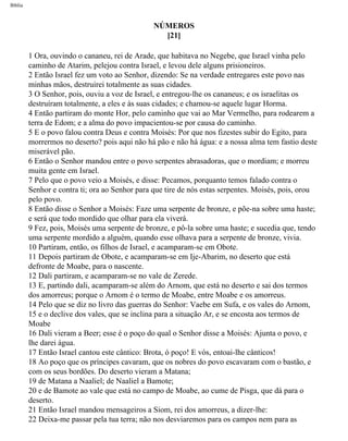 Bíblia
NÚMEROS
[21]
1 Ora, ouvindo o cananeu, rei de Arade, que habitava no Negebe, que Israel vinha pelo
caminho de Atarim, pelejou contra Israel, e levou dele alguns prisioneiros.
2 Então Israel fez um voto ao Senhor, dizendo: Se na verdade entregares este povo nas
minhas mãos, destruirei totalmente as suas cidades.
3 O Senhor, pois, ouviu a voz de Israel, e entregou-lhe os cananeus; e os israelitas os
destruíram totalmente, a eles e às suas cidades; e chamou-se aquele lugar Horma.
4 Então partiram do monte Hor, pelo caminho que vai ao Mar Vermelho, para rodearem a
terra de Edom; e a alma do povo impacientou-se por causa do caminho.
5 E o povo falou contra Deus e contra Moisés: Por que nos fizestes subir do Egito, para
morrermos no deserto? pois aqui não há pão e não há água: e a nossa alma tem fastio deste
miserável pão.
6 Então o Senhor mandou entre o povo serpentes abrasadoras, que o mordiam; e morreu
muita gente em Israel.
7 Pelo que o povo veio a Moisés, e disse: Pecamos, porquanto temos falado contra o
Senhor e contra ti; ora ao Senhor para que tire de nós estas serpentes. Moisés, pois, orou
pelo povo.
8 Então disse o Senhor a Moisés: Faze uma serpente de bronze, e põe-na sobre uma haste;
e será que todo mordido que olhar para ela viverá.
9 Fez, pois, Moisés uma serpente de bronze, e pô-la sobre uma haste; e sucedia que, tendo
uma serpente mordido a alguém, quando esse olhava para a serpente de bronze, vivia.
10 Partiram, então, os filhos de Israel, e acamparam-se em Obote.
11 Depois partiram de Obote, e acamparam-se em Ije-Abarim, no deserto que está
defronte de Moabe, para o nascente.
12 Dali partiram, e acamparam-se no vale de Zerede.
13 E, partindo dali, acamparam-se além do Arnom, que está no deserto e sai dos termos
dos amorreus; porque o Arnom é o termo de Moabe, entre Moabe e os amorreus.
14 Pelo que se diz no livro das guerras do Senhor: Vaebe em Sufa, e os vales do Arnom,
15 e o declive dos vales, que se inclina para a situação Ar, e se encosta aos termos de
Moabe
16 Dali vieram a Beer; esse é o poço do qual o Senhor disse a Moisés: Ajunta o povo, e
lhe darei água.
17 Então Israel cantou este cântico: Brota, ó poço! E vós, entoai-lhe cânticos!
18 Ao poço que os príncipes cavaram, que os nobres do povo escavaram com o bastão, e
com os seus bordões. Do deserto vieram a Matana;
19 de Matana a Naaliel; de Naaliel a Bamote;
20 e de Bamote ao vale que está no campo de Moabe, ao cume de Pisga, que dá para o
deserto.
21 Então Israel mandou mensageiros a Siom, rei dos amorreus, a dizer-lhe:
22 Deixa-me passar pela tua terra; não nos desviaremos para os campos nem para as
file:///C|/cursos_e_livros_cd/Triagem/000000-biblia.html (210 of 1452)29/09/2004 18:26:28
 
