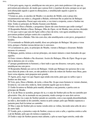 Bíblia
6 Vem pois agora, rogo-te, amaldiçoar-me este povo, pois mais poderoso é do que eu;
porventura prevalecerei, de modo que o possa ferir e expulsar da terra; porque eu sei que
será abençoado aquele a quem tu abençoares, e amaldiçoado aquele a quem tu
amaldiçoares.
7 Foram-se, pois, os anciãos de Moabe e os anciãos de Midiã, com o preço dos
encantamentos nas mãos e, chegando a Balaão, referiram-lhe as palavras de Balaque.
8 Ele lhes respondeu: Passai aqui esta noite, e vos trarei a resposta, como o Senhor me
falar. Então os príncipes de Moabe ficaram com Balaão.
9 Então veio Deus a Balaão, e perguntou: Quem são estes homens que estão contigo?
10 Respondeu Balaão a Deus: Balaque, filho de Zipor, rei de Moabe, mos enviou, dizendo:
11 Eis que o povo que saiu do Egito cobre a face da terra; vem agora amaldiçoar-mo;
porventura poderei pelejar contra ele e expulsá-lo.
12 E Deus disse a Balaão: Não irás com eles; não amaldiçoarás a este povo, porquanto é
bendito.
13 Levantando-se Balaão pela manhã, disse aos príncipes de Balaque: Ide para a vossa
terra, porque o Senhor recusa deixar-me ir convosco.
14 Levantaram-se, pois, os príncipes de Moabe, vieram a Balaque e disseram: Balaão
recusou vir conosco.
15 Balaque, porém, tornou a enviar príncipes, em maior número e mais honrados do que
aqueles.
16 Estes vieram a Balaão e lhe disseram: Assim diz Balaque, filho de Zipor: Rogo-te que
não te demores em vir a mim,
17 porque grandemente te honrarei, e farei tudo o que me disseres; vem pois, rogo-te,
amaldiçoar-me este povo.
18 Respondeu Balaão aos servos de Balaque: Ainda que Balaque me quisesse dar a sua
casa cheia de prata e de ouro, eu não poderia ir além da ordem do Senhor meu Deus, para
fazer coisa alguma, nem pequena nem grande.
19 Agora, pois, rogo-vos que fiqueis aqui ainda esta noite, para que eu saiba o que o
Senhor me dirá mais.
20 Veio, pois, Deus a Balaão, de noite, e disse-lhe: Já que esses homens te vieram chamar,
levanta-te, vai com eles; todavia, farás somente aquilo que eu te disser.
21 Então levantou-se Balaão pela manhã, albardou a sua jumenta, e partiu com os
príncipes de Moabe.
22 A ira de Deus se acendeu, porque ele ia, e o anjo do Senhor pôs-se-lhe no caminho por
adversário. Ora, ele ia montado na sua jumenta, tendo consigo os seus dois servos.
23 A jumenta viu o anjo do Senhor parado no caminho, com a sua espada desembainhada
na mão e, desviando-se do caminho, meteu-se pelo campo; pelo que Balaão espancou a
jumenta para fazê-la tornar ao caminho.
24 Mas o anjo do Senhor pôs-se numa vereda entre as vinhas, havendo uma sebe de um e
de outro lado.
25 Vendo, pois, a jumenta o anjo do Senhor, coseu-se com a sebe, e apertou contra a sebe
o pé de Balaão; pelo que ele tornou a espancá-la.
26 Então o anjo do Senhor passou mais adiante, e pôs-se num lugar estreito, onde não
file:///C|/cursos_e_livros_cd/Triagem/000000-biblia.html (212 of 1452)29/09/2004 18:26:28
 