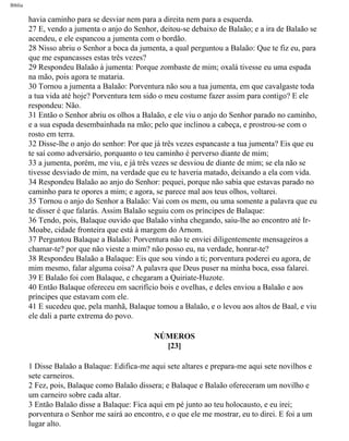 Bíblia
havia caminho para se desviar nem para a direita nem para a esquerda.
27 E, vendo a jumenta o anjo do Senhor, deitou-se debaixo de Balaão; e a ira de Balaão se
acendeu, e ele espancou a jumenta com o bordão.
28 Nisso abriu o Senhor a boca da jumenta, a qual perguntou a Balaão: Que te fiz eu, para
que me espancasses estas três vezes?
29 Respondeu Balaão à jumenta: Porque zombaste de mim; oxalá tivesse eu uma espada
na mão, pois agora te mataria.
30 Tornou a jumenta a Balaão: Porventura não sou a tua jumenta, em que cavalgaste toda
a tua vida até hoje? Porventura tem sido o meu costume fazer assim para contigo? E ele
respondeu: Não.
31 Então o Senhor abriu os olhos a Balaão, e ele viu o anjo do Senhor parado no caminho,
e a sua espada desembainhada na mão; pelo que inclinou a cabeça, e prostrou-se com o
rosto em terra.
32 Disse-lhe o anjo do senhor: Por que já três vezes espancaste a tua jumenta? Eis que eu
te saí como adversário, porquanto o teu caminho é perverso diante de mim;
33 a jumenta, porém, me viu, e já três vezes se desviou de diante de mim; se ela não se
tivesse desviado de mim, na verdade que eu te haveria matado, deixando a ela com vida.
34 Respondeu Balaão ao anjo do Senhor: pequei, porque não sabia que estavas parado no
caminho para te opores a mim; e agora, se parece mal aos teus olhos, voltarei.
35 Tornou o anjo do Senhor a Balaão: Vai com os mem, ou uma somente a palavra que eu
te disser é que falarás. Assim Balaão seguiu com os príncipes de Balaque:
36 Tendo, pois, Balaque ouvido que Balaão vinha chegando, saiu-lhe ao encontro até Ir-
Moabe, cidade fronteira que está à margem do Arnom.
37 Perguntou Balaque a Balaão: Porventura não te enviei diligentemente mensageiros a
chamar-te? por que não vieste a mim? não posso eu, na verdade, honrar-te?
38 Respondeu Balaão a Balaque: Eis que sou vindo a ti; porventura poderei eu agora, de
mim mesmo, falar alguma coisa? A palavra que Deus puser na minha boca, essa falarei.
39 E Balaão foi com Balaque, e chegaram a Quiriate-Huzote.
40 Então Balaque ofereceu em sacrifício bois e ovelhas, e deles enviou a Balaão e aos
príncipes que estavam com ele.
41 E sucedeu que, pela manhã, Balaque tomou a Balaão, e o levou aos altos de Baal, e viu
ele dali a parte extrema do povo.
NÚMEROS
[23]
1 Disse Balaão a Balaque: Edifica-me aqui sete altares e prepara-me aqui sete novilhos e
sete carneiros.
2 Fez, pois, Balaque como Balaão dissera; e Balaque e Balaão ofereceram um novilho e
um carneiro sobre cada altar.
3 Então Balaão disse a Balaque: Fica aqui em pé junto ao teu holocausto, e eu irei;
porventura o Senhor me sairá ao encontro, e o que ele me mostrar, eu to direi. E foi a um
lugar alto.
file:///C|/cursos_e_livros_cd/Triagem/000000-biblia.html (213 of 1452)29/09/2004 18:26:28
 