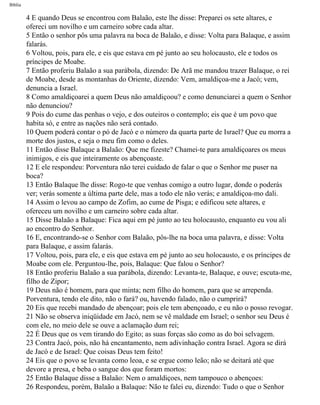 Bíblia
4 E quando Deus se encontrou com Balaão, este lhe disse: Preparei os sete altares, e
ofereci um novilho e um carneiro sobre cada altar.
5 Então o senhor pôs uma palavra na boca de Balaão, e disse: Volta para Balaque, e assim
falarás.
6 Voltou, pois, para ele, e eis que estava em pé junto ao seu holocausto, ele e todos os
príncipes de Moabe.
7 Então proferiu Balaão a sua parábola, dizendo: De Arã me mandou trazer Balaque, o rei
de Moabe, desde as montanhas do Oriente, dizendo: Vem, amaldiçoa-me a Jacó; vem,
denuncia a Israel.
8 Como amaldiçoarei a quem Deus não amaldiçoou? e como denunciarei a quem o Senhor
não denunciou?
9 Pois do cume das penhas o vejo, e dos outeiros o contemplo; eis que é um povo que
habita só, e entre as nações não será contado.
10 Quem poderá contar o pó de Jacó e o número da quarta parte de Israel? Que eu morra a
morte dos justos, e seja o meu fim como o deles.
11 Então disse Balaque a Balaão: Que me fizeste? Chamei-te para amaldiçoares os meus
inimigos, e eis que inteiramente os abençoaste.
12 E ele respondeu: Porventura não terei cuidado de falar o que o Senhor me puser na
boca?
13 Então Balaque lhe disse: Rogo-te que venhas comigo a outro lugar, donde o poderás
ver; verás somente a última parte dele, mas a todo ele não verás; e amaldiçoa-mo dali.
14 Assim o levou ao campo de Zofim, ao cume de Pisga; e edificou sete altares, e
ofereceu um novilho e um carneiro sobre cada altar.
15 Disse Balaão a Balaque: Fica aqui em pé junto ao teu holocausto, enquanto eu vou ali
ao encontro do Senhor.
16 E, encontrando-se o Senhor com Balaão, pôs-lhe na boca uma palavra, e disse: Volta
para Balaque, e assim falarás.
17 Voltou, pois, para ele, e eis que estava em pé junto ao seu holocausto, e os príncipes de
Moabe com ele. Perguntou-lhe, pois, Balaque: Que falou o Senhor?
18 Então proferiu Balaão a sua parábola, dizendo: Levanta-te, Balaque, e ouve; escuta-me,
filho de Zipor;
19 Deus não é homem, para que minta; nem filho do homem, para que se arrependa.
Porventura, tendo ele dito, não o fará? ou, havendo falado, não o cumprirá?
20 Eis que recebi mandado de abençoar; pois ele tem abençoado, e eu não o posso revogar.
21 Não se observa iniqüidade em Jacó, nem se vê maldade em Israel; o senhor seu Deus é
com ele, no meio dele se ouve a aclamação dum rei;
22 É Deus que os vem tirando do Egito; as suas forças são como as do boi selvagem.
23 Contra Jacó, pois, não há encantamento, nem adivinhação contra Israel. Agora se dirá
de Jacó e de Israel: Que coisas Deus tem feito!
24 Eis que o povo se levanta como leoa, e se ergue como leão; não se deitará até que
devore a presa, e beba o sangue dos que foram mortos:
25 Então Balaque disse a Balaão: Nem o amaldiçoes, nem tampouco o abençoes:
26 Respondeu, porém, Balaão a Balaque: Não te falei eu, dizendo: Tudo o que o Senhor
file:///C|/cursos_e_livros_cd/Triagem/000000-biblia.html (214 of 1452)29/09/2004 18:26:28
 