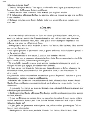 Bíblia
falar, isso tenho de fazer?
27 Tornou Balaque a Balaão: Vem agora, e te levarei a outro lugar; porventura parecerá
bem aos olhos de Deus que dali mo amaldiçoes.
28 Então Balaque levou Balaão ao cume de Peor, que dá para o deserto.
29 E Balaão disse a Balaque: Edifica-me aqui sete altares, e prepara-me aqui sete novilhos
e sete carneiros.
30 Balaque, pois, fez como dissera Balaão; e ofereceu um novilho e um carneiro sobre
cada altar.
NÚMEROS
[24]
1 Vendo Balaão que parecia bem aos olhos do Senhor que abençoasse a Israel, não foi,
como era costume, ao encontro dos encantamentos, mas voltou o rosto para o deserto.
2 E, levantando Balaão os olhos, viu a Israel que se achava acampado segundo as suas
tribos; e veio sobre ele o Espírito de Deus.
3 Então proferiu Balaão a sua parábola, dizendo: Fala Balaão, filho de Beor; fala o homem
que tem os olhos abertos;
4 fala aquele que ouve as palavras de Deus, o que vê a visão do Todo-Poderoso, que cai, e
se lhe abrem os olhos:
5 Quão formosas são as tuas tendas, ó Jacó! as tuas moradas, ó Israel!
6 Como vales, elas se estendem; são como jardins à beira dos rios, como árvores de aloés
que o Senhor plantou, como cedros junto às águas.
7 De seus baldes manarão águas, e a sua semente estará em muitas águas; o seu rei se
exalçará mais do que Agague, e o seu reino será exaltado.
8 É Deus que os vem tirando do Egito; as suas forças são como as do boi selvagem; ele
devorará as nações, seus adversários, lhes quebrará os ossos, e com as suas setas os
atravessará.
9 Agachou-se, deitou-se como leão, e como leoa; quem o despertará? Benditos os que te
abençoarem, e malditos os que te amaldiçoarem.
10 Pelo que a ira de Balaque se acendeu contra Balaão, e batendo ele as palmas, disse a
Balaão: Para amaldiçoares os meus inimigos é que te chamei; e eis que já três vezes os
abençoaste.
11 Agora, pois, foge para o teu lugar; eu tinha dito que certamente te honraria, mas eis que
o Senhor te privou dessa honra.
12 Então respondeu Balaão a Balaque: Não falei eu também aos teus mensageiros, que me
enviaste, dizendo:
13 Ainda que Balaque me quisesse dar a sua casa cheia de prata e de ouro, eu não poderia
ir além da ordem do Senhor, para fazer, de mim mesmo, o bem ou o mal; o que o Senhor
falar, isso falarei eu?
14 Agora, pois, eis que me vou ao meu povo; vem, avisar-te-ei do que este povo fará ao
teu povo nos últimos dias.
15 Então proferiu Balaão a sua parábola, dizendo: Fala Balaão, filho de Beor; fala o
file:///C|/cursos_e_livros_cd/Triagem/000000-biblia.html (215 of 1452)29/09/2004 18:26:28
 