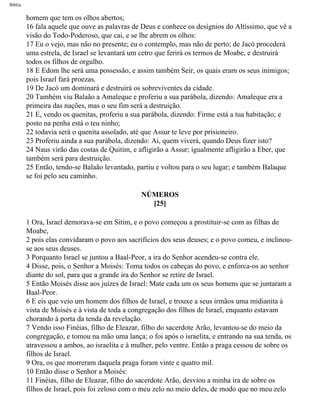 Bíblia
homem que tem os olhos abertos;
16 fala aquele que ouve as palavras de Deus e conhece os desígnios do Altíssimo, que vê a
visão do Todo-Poderoso, que cai, e se lhe abrem os olhos:
17 Eu o vejo, mas não no presente; eu o contemplo, mas não de perto; de Jacó procederá
uma estrela, de Israel se levantará um cetro que ferirá os termos de Moabe, e destruirá
todos os filhos de orgulho.
18 E Edom lhe será uma possessão, e assim também Seir, os quais eram os seus inimigos;
pois Israel fará proezas.
19 De Jacó um dominará e destruirá os sobreviventes da cidade.
20 Também viu Balaão a Amaleque e proferiu a sua parábola, dizendo: Amaleque era a
primeira das nações, mas o seu fim será a destruição.
21 E, vendo os quenitas, proferiu a sua parábola, dizendo: Firme está a tua habitação; e
posto na penha está o teu ninho;
22 todavia será o quenita assolado, até que Assur te leve por prisioneiro.
23 Proferiu ainda a sua parábola, dizendo: Ai, quem viverá, quando Deus fizer isto?
24 Naus virão das costas de Quitim, e afligirão a Assur; igualmente afligirão a Eber, que
também será para destruição.
25 Então, tendo-se Balaão levantado, partiu e voltou para o seu lugar; e também Balaque
se foi pelo seu caminho.
NÚMEROS
[25]
1 Ora, Israel demorava-se em Sitim, e o povo começou a prostituir-se com as filhas de
Moabe,
2 pois elas convidaram o povo aos sacrifícios dos seus deuses; e o povo comeu, e inclinou-
se aos seus deuses.
3 Porquanto Israel se juntou a Baal-Peor, a ira do Senhor acendeu-se contra ele.
4 Disse, pois, o Senhor a Moisés: Toma todos os cabeças do povo, e enforca-os ao senhor
diante do sol, para que a grande ira do Senhor se retire de Israel.
5 Então Moisés disse aos juízes de Israel: Mate cada um os seus homens que se juntaram a
Baal-Peor.
6 E eis que veio um homem dos filhos de Israel, e trouxe a seus irmãos uma midianita à
vista de Moisés e à vista de toda a congregação dos filhos de Israel, enquanto estavam
chorando à porta da tenda da revelação.
7 Vendo isso Finéias, filho de Eleazar, filho do sacerdote Arão, levantou-se do meio da
congregação, e tomou na mão uma lança; o foi após o israelita, e entrando na sua tenda, os
atravessou a ambos, ao israelita e à mulher, pelo ventre. Então a praga cessou de sobre os
filhos de Israel.
9 Ora, os que morreram daquela praga foram vinte e quatro mil.
10 Então disse o Senhor a Moisés:
11 Finéias, filho de Eleazar, filho do sacerdote Arão, desviou a minha ira de sobre os
filhos de Israel, pois foi zeloso com o meu zelo no meio deles, de modo que no meu zelo
file:///C|/cursos_e_livros_cd/Triagem/000000-biblia.html (216 of 1452)29/09/2004 18:26:28
 