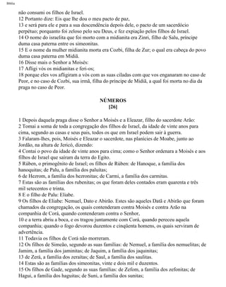 Bíblia
não consumi os filhos de Israel.
12 Portanto dize: Eis que lhe dou o meu pacto de paz,
13 e será para ele e para a sua descendência depois dele, o pacto de um sacerdócio
perpétuo; porquanto foi zeloso pelo seu Deus, e fez expiação pelos filhos de Israel.
14 O nome do israelita que foi morto com a midianita era Zinri, filho de Salu, príncipe
duma casa paterna entre os simeonitas.
15 E o nome da mulher midianita morta era Cozbi, filha de Zur; o qual era cabeça do povo
duma casa paterna em Midiã.
16 Disse mais o Senhor a Moisés:
17 Afligi vós os midianitas e feri-os;
18 porque eles vos afligiram a vós com as suas ciladas com que vos enganaram no caso de
Peor, e no caso de Cozbi, sua irmã, filha do príncipe de Midiã, a qual foi morta no dia da
praga no caso de Peor.
NÚMEROS
[26]
1 Depois daquela praga disse o Senhor a Moisés e a Eleazar, filho do sacerdote Arão:
2 Tomai a soma de toda a congregação dos filhos de Israel, da idade de vinte anos para
cima, segundo as casas e seus pais, todos os que em Israel podem sair à guerra.
3 Falaram-lhes, pois, Moisés e Eleazar o sacerdote, nas planícies de Moabe, junto ao
Jordão, na altura de Jericó, dizendo:
4 Contai o povo da idade de vinte anos para cima; como o Senhor ordenara a Moisés e aos
filhos de Israel que saíram da terra do Egito.
5 Rúben, o primogênito de Israel; os filhos de Rúben: de Hanoque, a família dos
hanoquitas; de Palu, a família dos paluítas;
6 de Hezrom, a família dos hezronitas; de Carmi, a família dos carmitas.
7 Estas são as famílias dos rubenitas; os que foram deles contados eram quarenta e três
mil setecentos e trinta.
8 E o filho de Palu: Eliabe.
9 Os filhos de Eliabe: Nemuel, Dato e Abirão. Estes são aqueles Datã e Abirão que foram
chamados da congregação, os quais contenderam contra Moisés e contra Arão na
companhia de Corá, quando contenderam contra o Senhor,
10 e a terra abriu a boca, e os tragou juntamente com Corá, quando pereceu aquela
companhia; quando o fogo devorou duzentos e cinqüenta homens, os quais serviram de
advertência.
11 Todavia os filhos de Corá não morreram.
12 Os filhos de Simeão, segundo as suas famílias: de Nemuel, a família dos nemuelitas; de
Jamim, a família dos jaminitas; de Jaquim, a família dos jaquinitas;
13 de Zerá, a família dos zeraítas; de Saul, a família dos saulitas.
14 Estas são as famílias dos simeonitas, vinte e dois mil e duzentos.
15 Os filhos de Gade, segundo as suas famílias: de Zefom, a família dos zefonitas; de
Hagui, a família dos haguitas; de Suni, a família dos sunitas;
file:///C|/cursos_e_livros_cd/Triagem/000000-biblia.html (217 of 1452)29/09/2004 18:26:28
 
