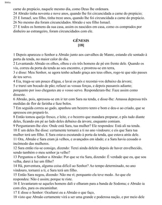Bíblia
carne do prepúcio, naquele mesmo dia, como Deus lhe ordenara.
24 Abraão tinha noventa e nove anos, quando lhe foi circuncidada a carne do prepúcio;
25 E Ismael, seu filho, tinha treze anos, quando lhe foi circuncidada a carne do prepúcio.
26 No mesmo dia foram circuncidados Abraão e seu filho Ismael.
27 E todos os homens da sua casa, assim os nascidos em casa, como os comprados por
dinheiro ao estrangeiro, foram circuncidados com ele.
GÊNESIS
[18]
1 Depois apareceu o Senhor a Abraão junto aos carvalhos de Manre, estando ele sentado à
porta da tenda, no maior calor do dia.
2 Levantando Abraão os olhos, olhou e eis três homens de pé em frente dele. Quando os
viu, correu da porta da tenda ao seu encontro, e prostrou-se em terra,
3 e disse: Meu Senhor, se agora tenho achado graça aos teus olhos, rogo-te que não passes
de teu servo.
4 Eia, traga-se um pouco d'água, e lavai os pés e recostai-vos debaixo da árvore;
5 e trarei um bocado de pão; refazei as vossas forças, e depois passareis adiante;
porquanto por isso chegastes ate o vosso servo. Responderam-lhe: Faze assim como
disseste.
6 Abraão, pois, apressou-se em ir ter com Sara na tenda, e disse-lhe: Amassa depressa três
medidas de flor de farinha e faze bolos.
7 Em seguida correu ao gado, apanhou um bezerro tenro e bom e deu-o ao criado, que se
apressou em prepará-lo.
8 Então tomou queijo fresco, e leite, e o bezerro que mandara preparar, e pôs tudo diante
deles, ficando em pé ao lado deles debaixo da árvore, enquanto comiam.
9 Perguntaram-lhe eles: Onde está Sara, tua mulher? Ele respondeu: Está ali na tenda.
10 E um deles lhe disse: certamente tornarei a ti no ano vindouro; e eis que Sara tua
mulher terá um filho. E Sara estava escutando à porta da tenda, que estava atrás dele.
11 Ora, Abraão e Sara eram já velhos, e avançados em idade; e a Sara havia cessado o
incômodo das mulheres.
12 Sara então riu-se consigo, dizendo: Terei ainda deleite depois de haver envelhecido,
sendo também o meu senhor ja velho?
13 Perguntou o Senhor a Abraão: Por que se riu Sara, dizendo: É verdade que eu, que sou
velha, darei à luz um filho?
14 Há, porventura, alguma coisa difícil ao Senhor? Ao tempo determinado, no ano
vindouro, tornarei a ti, e Sara terá um filho.
15 Então Sara negou, dizendo: Não me ri; porquanto ela teve medo. Ao que ele
respondeu: Não é assim; porque te riste.
16 E levantaram-se aqueles homens dali e olharam para a banda de Sodoma; e Abraão ia
com eles, para os encaminhar.
17 E disse o Senhor: Ocultarei eu a Abraão o que faço,
18 visto que Abraão certamente virá a ser uma grande e poderosa nação, e por meio dele
file:///C|/cursos_e_livros_cd/Triagem/000000-biblia.html (22 of 1452)29/09/2004 18:26:27
 
