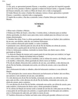 Bíblia
Israel.
21 Ele, pois, se apresentará perante Eleazar, o sacerdote, o qual por ele inquirirá segundo
o juízo do Urim, perante o Senhor; segundo a ordem de Eleazar sairão, e segundo a ordem
de Eleazar entrarão, ele e todos os filhos de Israel, isto é, toda a congregação.
22 Então Moisés fez como o Senhor lhe ordenara: tomou a Josué, apresentou-o perante
Eleazar, o sacerdote, e perante toda a congregação,
23 impôs-lhe as mãos, e lhe deu a comissão; como o Senhor falara por intermédio de
Moisés.
NÚMEROS
[28]
1 Disse mais o Senhor a Moisés:
2 Ordena aos filhos de Israel, e dize-lhes: A minha oferta, o alimento para as minhas
ofertas queimadas, de cheiro suave para mim, tereis cuidado para ma oferecer aos seus
tempos determinados.
3 Também lhes dirás: Esta é a oferta queimada que oferecereis ao Senhor: dois cordeiros
de um ano, sem defeito, cada dia, em contínuo holocausto.
4 Um cordeiro oferecerás pela manhã, e o outro à tardinha,
5 juntamente com a décima parte de uma efa de flor de farinha em oferta de cereais,
misturada com a quarta parte de um him de azeite batido.
6 Este é o holocausto contínuo, instituído no monte Sinai, em cheiro suave, oferta
queimada ao Senhor.
7 A oferta de libação do mesmo será a quarta parte de um him para um cordeiro; no lugar
santo oferecerás a libação de bebida forte ao Senhor.
8 E o outro cordeiro, oferecê-lo-ás à tardinha; com as ofertas de cereais e de libação, como
o da manhã, o oferecerás, oferta queimada de cheiro suave ao Senhor.
9 No dia de sábado oferecerás dois cordeiros de um ano, sem defeito, e dois décimos de
efa de flor de farinha, misturada com azeite, em oferta de cereais, com a sua oferta de
libação;
10 é o holocausto de todos os sábados, além do holocausto contínuo e a sua oferta de
libação.
11 Nos princípios dos vossos meses oferecereis em holocausto ao Senhor: dois novilhos,
um carneiro e sete cordeiros de um ano, sem defeito;
12 e três décimos de efa de flor de farinha, misturada com azeite, em oferta de cereais,
para cada novilho; e dois décimos de efa de flor de farinha, misturada com azeite, em
oferta de cereais, para o carneiro;
13 e um décimo de efa de flor de farinha, misturada com azeite, em oferta de cereais, para
cada cordeiro; é holocausto de cheiro suave, oferta queimada ao Senhor.
14 As ofertas de libação do mesmo serão a metade de um him de vinho para um novilho, e
a terça parte de um him para um carneiro, e a quarta parte de um him para um cordeiro;
este é o holocausto de cada mês, por todos os meses do ano.
15 Também oferecerás ao Senhor um bode como oferta pelo pecado; oferecer-se-á esse
file:///C|/cursos_e_livros_cd/Triagem/000000-biblia.html (221 of 1452)29/09/2004 18:26:28
 