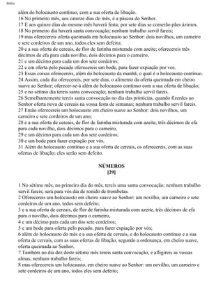 Bíblia
além do holocausto contínuo, com a sua oferta de libação.
16 No primeiro mês, aos catorze dias do mês, é a páscoa do Senhor.
17 E aos quinze dias do mesmo mês haverá festa; por sete dias se comerão pães ázimos.
18 No primeiro dia haverá santa convocação; nenhum trabalho servil fareis;
19 mas oferecereis oferta queimada em holocausto ao Senhor: dois novilhos, um carneiro
e sete cordeiros de um ano, todos eles sem defeito;
20 e a sua oferta de cereais, de flor de farinha misturada com azeite; oferecereis três
décimos de efa para cada novilho, dois décimos para o carneiro,
21 e um décimo para cada um dos sete cordeiros;
22 e em oferta pelo pecado oferecereis um bode, para fazer expiação por vos.
23 Essas coisas oferecereis, além do holocausto da manhã, o qual é o holocausto contínuo.
24 Assim, cada dia oferecereis, por sete dias, o alimento da oferta queimada em cheiro
suave ao Senhor; oferecer-se-á além do holocausto contínuo com a sua oferta de libação;
25 e no sétimo dia tereis santa convocação; nenhum trabalho servil fareis.
26 Semelhantemente tereis santa convocação no dia das primícias, quando fizerdes ao
Senhor oferta nova de cereais na vossa festa de semanas; nenhum trabalho servil fareis.
27 Então oferecereis um holocausto em cheiro suave ao Senhor: dois novilhos, um
carneiro e sete cordeiros de um ano;
28 e a sua oferta de cereais, de flor de farinha misturada com azeite, três décimos de efa
para cada novilho, dois décimos para o carneiro,
29 e um décimo para cada um dos sete cordeiros;
30 e um bode para fazer expiação por vós.
31 Além do holocausto contínuo e a sua oferta de cereais, os oferecereis, com as suas
ofertas de libação; eles serão sem defeito.
NÚMEROS
[29]
1 No sétimo mês, no primeiro dia do mês, tereis uma santa convocação; nenhum trabalho
servil fareis; será para vós dia de sonido de trombetas.
2 Oferecereis um holocausto em cheiro suave ao Senhor: um novilho, um carneiro e sete
cordeiros de um ano, todos sem defeito;
3 e a sua oferta de cereais, de flor de farinha misturada com azeite, três décimos de efa
para o novilho, dois décimos para o carneiro,
4 e um décimo para cada um dos sete cordeiros;
5 e um bode para oferta pelo pecado, para fazer expiação por vós;
6 além do holocausto do mês e a sua oferta de cereais, e do holocausto contínuo e a sua
oferta de cereais, com as suas ofertas de libação, segundo a ordenança, em cheiro suave,
oferta queimada ao Senhor.
7 Também no dia dez deste sétimo mês tereis santa convocação, e afligireis as vossas
almas; nenhum trabalho fareis;
8 mas oferecereis um holocausto, em cheiro suave ao Senhor: um novilho, um carneiro e
sete cordeiros de um ano, todos eles sem defeito;
file:///C|/cursos_e_livros_cd/Triagem/000000-biblia.html (222 of 1452)29/09/2004 18:26:28
 