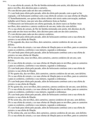 Bíblia
9 e a sua oferta de cereais, de flor de farinha misturada com azeite, três décimos de efa
para o novilho, dois décimos para o carneiro,
10 e um décimo para cada um dos sete cordeiros;
11 e um bode para oferta pelo pecado, além da oferta pelo pecado, com a qual se faz
expiação, e do holocausto contínuo com a sua oferta de cereais e as suas ofertas de libação.
12 Semelhantemente, aos quinze dias deste sétimo mês tereis santa convocação; nenhum
trabalho servil fareis; mas por sete dias celebrareis festa ao Senhor.
13 Oferecereis um holocausto em oferta queimada, de cheiro suave ao Senhor: treze
novilhos, dois carneiros e catorze cordeiros de um ano, todos eles sem defeito;
14 e a sua oferta de cereais, de flor de farinha misturada com azeite, três décimos de efa
para cada um dos treze novilhos, dois décimos para cada um dos dois carneiros,
15 e um décimo para cada um dos catorze cordeiros;
16 e um bode para oferta pelo pecado, além do holocausto contínuo com a sua oferta de
cereais e a sua oferta de libação.
17 No segundo dia, doze novilhos, dois carneiros, catorze cordeiros de um ano, sem
defeito;
18 e a sua oferta de cereais, e as suas ofertas de libação para os novilhos, para os carneiros
e para os cordeiros, conforme o seu número, segundo a ordenança;
19 e um bode para oferta pelo pecado, além do holocausto contínuo com a sua oferta de
cereais e as suas ofertas de libação:
20 No terceiro dia, onze novilhos, dois carneiros, catorze cordeiros de um ano, sem
defeito;
21 e a sua oferta de cereais, e as suas ofertas de libação para os novilhos, para os carneiros
e para os cordeiros, conforme o seu número, segundo a ordenança;
22 e um bode para oferta pelo pecado, além do holocausto contínuo com a sua oferta de
cereais e a sua oferta de libação.
23 No quarto dia, dez novilhos, dois carneiros, catorze cordeiros de um ano, sem defeito;
24 e a sua oferta de cereais, e as suas ofertas de libação para os novilhos, para os carneiros
e para os cordeiros, conforme o seu número, segundo a ordenança;
25 e um bode para oferta pelo pecado, além do holocausto contínuo com a sua oferta de
cereais e a sua oferta de libação.
26 No quinto dia, nove novilhos, dois carneiros, catorze cordeiros de um ano, sem defeito;
27 e a sua oferta de cereais, e as suas ofertas de libação para os novilhos, para os carneiros
e para os cordeiros, conforme o seu número, segundo a ordenança;
28 e um bode para oferta pelo pecado, além do holocausto contínuo com a sua oferta de
cereais e a sua oferta de libação.
29 No sexto dia, oito novilhos, dois carneiros, catorze cordeiros de um ano, sem defeito;
30 e a sua oferta de cereais, e as suas ofertas de libação para os novilhos, para os carneiros
e para os cordeiros, conforme o seu número, segundo a ordenança;
31 e um bode para oferta pelo pecado, além do holocausto contínuo com a sua oferta de
cereais e a sua oferta de libação.
32 No sétimo dia, sete novilhos, dois carneiros, catorze cordeiros de um ano, sem defeito;
33 e a sua oferta de cereais, e as suas ofertas de libação para os novilhos, para os carneiros
file:///C|/cursos_e_livros_cd/Triagem/000000-biblia.html (223 of 1452)29/09/2004 18:26:28
 