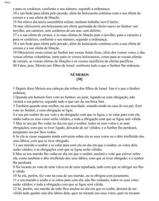 Bíblia
e para os cordeiros, conforme o seu número, segundo a ordenança;
34 e um bode para oferta pelo pecado, além do holocausto contínuo com a sua oferta de
cereais e a sua oferta de libação.
35 No oitavo dia tereis assembléia solene; nenhum trabalho servil fareis;
36 mas oferecereis um holocausto em oferta queimada de cheiro suave ao Senhor: um
novilho, um carneiro, sete cordeiros de um ano, sem defeito;
37 e a sua oferta de cereais, e as suas ofertas de libação para o novilho, para o carneiro e
para os cordeiros, conforme o seu número, segundo a ordenança;
38 e um bode para oferta pelo pecado, além do holocausto contínuo com a sua oferta de
cereais e a sua oferta de libação.
39 Oferecereis essas coisas ao Senhor nas vossas festas fixas, além dos vossos votos, e das
vossas ofertas voluntárias, tanto para os vossos holocaustos, como para as vossas ofertas
de cereais, as vossas ofertas de libações e os vossos sacrifícios de ofertas pacíficas.
40 Falou, pois, Moisés aos filhos de Israel, conforme tudo o que o Senhor lhe ordenara.
NÚMEROS
[30]
1 Depois disse Moisés aos cabeças das tribos dos filhos de Israel: Isto é o que o Senhor
ordenou:
2 Quando um homem fizer voto ao Senhor, ou jurar, ligando-se com obrigação, não
violará a sua palavra; segundo tudo o que sair da sua boca fará.
3 Também quando uma mulher, na sua mocidade, estando ainda na casa de seu pai, fizer
voto ao Senhor, e com obrigação se ligar,
4 e seu pai souber do seu voto e da obrigação com que se ligou, e se calar para com ela,
então todos os seus votos serão válidos, e toda a obrigação com que se ligou será válida.
5 Mas se seu pai lho vedar no dia em que o souber, todos os seus votos e as suas
obrigações, com que se tiver ligado, deixarão de ser válidos; e o Senhor lhe perdoará,
porquanto seu pai lhos vedou.
6 Se ela se casar enquanto ainda estiverem sobre ela os seus votos ou o dito irrefletido dos
seus lábios, com que se tiver obrigado,
7 e seu marido o souber e se calar para com ela no dia em que o souber, os votos dela
serão válidos; e as obrigações com que se ligou serão válidas.
8 Mas se seu marido lho vedar no dia em que o souber, anulará o voto que estiver sobre
ela, como também o dito irrefletido dos seus lábios, com que se tiver obrigado; e o senhor
lhe perdoará.
9 No tocante ao voto de uma viúva ou de uma repudiada, tudo com que se obrigar ser-lhe-
á válido.
10 Se ela, porém, fez voto na casa de seu marido, ou se obrigou com juramento,
11 e seu marido o soube e se calou para com ela, não lho vedando, todos os seus votos
serão válidos; e toda a obrigação com que se ligou será válida.
12 Se, porém, seu marido de todo lhos anulou no dia em que os soube, deixará de ser
válido tudo quanto saiu dos lábios dela, quer no tocante aos seus votos, quer no tocante
file:///C|/cursos_e_livros_cd/Triagem/000000-biblia.html (224 of 1452)29/09/2004 18:26:28
 