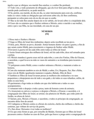 Bíblia
àquilo a que se obrigou; seu marido lhos anulou; e o senhor lhe perdoará.
13 Todo voto, e todo juramento de obrigação, que ela tiver feito para afligir a alma, seu
marido pode confirmá-lo, ou pode anulá-lo.
14 Se, porém, seu marido, de dia em dia, se calar inteiramente para com ela, confirma
todos os votos e todas as obrigações que estiverem sobre ela; ele lhos confirmou,
porquanto se calou para com ela no dia em que os soube.
15 Mas se de todo lhos anular depois de os ter sabido, ele levará sobre si a iniqüidade dela.
16 Esses são os estatutos que o Senhor ordenou a Moisés, entre o marido e sua mulher,
entre o pai e sua filha, na sua mocidade, em casa de seu pai.
NÚMEROS
[31]
1 Disse mais o Senhor a Moisés:
2 Vinga os filhos de Israel dos midianitas; depois serás recolhido ao teu povo.
3 Falou, pois, Moisés ao povo, dizendo: Armai homens dentre vós para a guerra, a fim de
que saiam contra Midiã, para executarem a vingança do Senhor sobre Midiã.
4 Enviareis à guerra mil de cada tribo entre todas as tribos de Israel.
5 Assim foram entregues dos milhares de Israel, mil de cada tribo, doze mil armados para
a peleja.
6 E Moisés mandou à guerra esses mil de cada tribo, e com eles Finéias, filho de Eleazar,
o sacerdote, o qual levava na mão os vasos do santuário e as trombetas para tocarem o
alarme.
7 E pelejaram contra Midiã, como o senhor ordenara a Moisés; e mataram a todos os
homens.
8 Com eles mataram também os reis de Midiã, a saber, Evi, Requem, Zur, Hur e Reba,
cinco reis de Midiã; igualmente mataram à espada a Balaão, filho de Beor.
9 Também os filhos de Israel levaram presas as mulheres dos midianitas e os seus
pequeninos; e despojaram-nos de todo o seu gado, e de todos os seus rebanhos, enfim, de
todos os seus bens;
10 queimaram a fogo todas as cidades em que eles habitavam e todos os seus
acampamentos;
11 tomaram todo o despojo e toda a presa, tanto de homens como de animais;
12 e trouxeram os cativos e a presa e o despojo a Moisés, a Eleazar, o sacerdote, e à
congregação dos filhos de Israel, ao arraial, nas planícies de Moabe, que estão junto do
Jordão, na altura de Jericó.
13 Saíram, pois, Moisés e Eleazar, o sacerdote, e todos os príncipes da congregação, ao
encontro deles fora do arraial.
14 E indignou-se Moisés contra os oficiais do exército, chefes dos milhares e chefes das
centenas, que vinham do serviço da guerra,
15 e lhes disse: Deixastes viver todas as mulheres?
16 Eis que estas foram as que, por conselho de Balaão, fizeram que os filhos de Israel
pecassem contra o Senhor no caso de Peor, pelo que houve a praga entre a congregação do
file:///C|/cursos_e_livros_cd/Triagem/000000-biblia.html (225 of 1452)29/09/2004 18:26:28
 