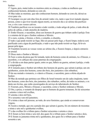 Bíblia
Senhor.
17 Agora, pois, matai todos os meninos entre as crianças, e todas as mulheres que
conheceram homem, deitando-se com ele.
18 Mas todas as meninas, que não conheceram homem, deitando-se com ele, deixai-as
viver para vós.
19 Acampai-vos por sete dias fora do arraial; todos vós, tanto o que tiver matado alguma
pessoa, como o que tiver tocado algum morto, ao terceiro dia e ao sétimo dia purificai-
vos, a vós e aos vossos cativos.
20 Também purificai-vos no tocante a todo vestido, e todo artigo de peles, e toda obra de
pelos de cabras, e todo utensílio de madeira.
21 Então Eleazar, o sacerdote, disse aos homens de guerra que tinham saído à peleja: Este
é o estatuto da lei que o Senhor ordenou a Moisés:
22 o ouro, a prata, o bronze, o ferro, o estanho, o chumbo,
23 tudo o que pode resistir ao fogo, fálo-eis passar pelo fogo, e ficará limpo; todavia será
purificado com a água de purificação; e tudo o que não pode resistir ao fogo, fá-lo-eis
passar pela água.
24 Trambém lavareis as vossas vestes ao sétimo dia, e ficareis limpos, e depois entrareis
no arraial.
25 Disse mais o Senhor a Moisés:
26 Faze a soma da presa que foi tomada, tanto de homens como de animais, tu e Eleazar, o
sacerdote, e os cabeças das casas paternas da congregação;
27 e divide-a em duas partes iguais, entre os que, hábeis na guerra, saíram à peleja, e toda
a congregação.
28 E tomarás para o Senhor um tributo dos homens de guerra, que saíram à peleja; um em
quinhentos, assim dos homens, como dos bois, dos jumentos e dos rebanhos;
29 da sua metade o tomareis, e o dareis a Eleazar, o sacerdote, para a oferta alçada do
Senhor.
30 Mas da metade que pertence aos filhos de Israel tomarás um de cada cinqüenta, tanto
dos homens, como dos bois, dos jumentos, dos rebanhos, enfim, de todos os animais, e os
darás aos levitas, que estão encarregados do serviço do tabernáculo do Senhor.
31 Fizeram, pois, Moisés e Eleazar, o sacerdote, como o Senhor ordenara a Moisés.
32 Ora, a presa, o restante do despojo que os homens de guerra tomaram, foi de seiscentas
e setenta e cinco mil ovelhas,
33 setenta e dois mil bois,
34 e sessenta e um mil jumentos;
35 e trinta e duas mil pessoas, ao todo, do sexo feminino, que ainda se conservavam
virgens.
36 Assim a metade, que era a porção dos que saíram à guerra, foi em número de trezentas
e trinta e sete mil e quinhentas ovelhas;
37 e das ovelhas foi o tributo para o Senhor seiscentas e setenta e cinco.
38 E foram os bois trinta e seis mil, dos quais foi o tributo para o Senhor setenta e dois.
39 E foram os jumentos trinta mil e quinhentos, dos quais foi o tributo para o Senhor
sessenta e um.
file:///C|/cursos_e_livros_cd/Triagem/000000-biblia.html (226 of 1452)29/09/2004 18:26:28
 