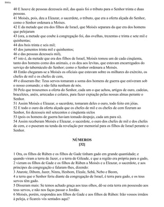 Bíblia
40 E houve de pessoas dezesseis mil, das quais foi o tributo para o Senhor trinta e duas
pessoas.
41 Moisés, pois, deu a Eleazar, o sacerdote, o tributo, que era a oferta alçada do Senhor,
como o Senhor ordenara a Moises.
42 E da metade que era dos filhos de Israel, que Moisés separara da que era dos homens
que pelejaram
43 (ora, a metade que coube à congregação foi, das ovelhas, trezentas e trinta e sete mil e
quinhentas;
44 dos bois trinta e seis mil;
45 dos jumentos trinta mil e quinhentos;
46 e das pessoas dezesseis mil),
47 isto é, da metade que era dos filhos de Israel, Moisés tomou um de cada cinqüenta,
tanto dos homens como dos animais, e os deu aos levitas, que estavam encarregados do
serviço do tabernáculo do Senhor; como o Senhor ordenara a Moisés.
48 Então chegaram-se a Moisés os oficiais que estavam sobre os milhares do exército, os
chefes de mil e os chefes de cem,
49 e disseram-lhe: Teus servos tomaram a soma dos homens de guerra que estiveram sob
o nosso comando; e não falta nenhum de nós.
50 Pelo que trouxemos a oferta do Senhor, cada um o que achou, artigos de ouro, cadeias,
braceletes, anéis, arrecadas e colares, para fazer expiação pelas nossas almas perante o
Senhor.
51 Assim Moisés e Eleazar, o sacerdote, tomaram deles o ouro, todo feito em jóias.
52 E todo o ouro da oferta alçada que os chefes de mil e os chefes de cem fizeram ao
Senhor, foi dezesseis mil setecentos e cinqüenta siclos
53 (pois os homens de guerra haviam tomado despojo, cada um para si).
54 Assim receberam Moisés e Eleazar, o sacerdote, o ouro dos chefes de mil e dos chefes
de cem, e o puseram na tenda da revelação por memorial para os filhos de Israel perante o
Senhor.
NÚMEROS
[32]
1 Ora, os filhos de Rúben e os filhos de Gade tinham gado em grande quantidade; e
quando viram a terra de Jazer, e a terra de Gileade, e que a região era própria para o gado,
2 vieram os filhos de Gade e os filhos de Rúben a Moisés e a Eleazar, o sacerdote, e aos
príncipes da congregação e falaram-lhes, dizendo:
3 Atarote, Dibom, Jazer, Ninra, Hesbom, Eleale, Sebã, Nebo e Beom,
4 a terra que o Senhor feriu diante da congregação de Israel, é terra para gado, e os teus
servos têm gado.
5 Disseram mais: Se temos achado graça aos teus olhos, dê-se esta terra em possessão aos
teus servos, e não nos faças passar o Jordão.
6 Moisés, porém, respondeu aos filhos de Gade e aos filhos de Rúben: Irão vossos irmãos
à peleja, e ficareis vós sentados aqui?
file:///C|/cursos_e_livros_cd/Triagem/000000-biblia.html (227 of 1452)29/09/2004 18:26:28
 