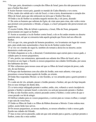 Bíblia
7 Por que, pois, desanimais o coração dos filhos de Israel, para eles não passarem à terra
que o Senhor lhes deu?
8 Assim fizeram vossos pais, quando os mandei de Cades-Barnéia a ver a terra.
9 Pois, tendo eles subido até o vale de Escol, e visto a terra, desanimaram o coração dos
filhos de Israel, para que não entrassem na terra que o Senhor lhes dera.
10 Então a ira do Senhor se acendeu naquele mesmo dia, e ele jurou, dizendo:
11 De certo os homens que subiram do Egito, de vinte anos para cima, não verão a terra
que prometi com juramento a Abraão, a Isaque, e a Jacó! porquanto não perseveraram em
seguir-me;
12 exceto Calebe, filho de Jefoné o quenezeu, e Josué, filho de Num, porquanto
perseveraram em seguir ao Senhor.
13 Assim se acendeu a ira do Senhor contra Israel, e ele os fez andar errantes no deserto
quarenta anos, até que se consumiu toda aquela geração que fizera mal aos olhos do
Senhor.
14 E eis que vós, uma geração de homens pecadores, vos levantastes em lugar de vossos
pais, para ainda mais aumentardes o furor da ira do Senhor contra Israel.
15 se vós vos virardes de segui-lo, também ele tornará a deixá-los no deserto; assim
destruireis a todo este povo:
16 Então chegaram-se a ele, e disseram: Construiremos aqui currais para o nosso gado, e
cidades para os nossos pequeninos;
17 nós, porém, nos armaremos, apressando-nos adiante dos filhos de Israel, até os
levarmos ao seu lugar; e ficarão os nossos pequeninos nas cidades fortificadas, por causa
dos habitantes da terra.
18 Não voltaremos para nossas casas até que os filhos de Israel estejam de posse, cada
um, da sua herança.
19 Porque não herdaremos com eles além do Jordão, nem mais adiante; visto que já
possuímos a nossa herança aquém do Jordão, ao oriente.
20 Então lhes respondeu Moisés: se isto fizerdes, se vos armardes para a guerra perante o
Senhor,
21 e cada um de vós, armado, passar o Jordão perante o Senhor, até que ele haja lançado
fora os seus inimigos de diante dele,
22 e a terra esteja subjugada perante o senhor, então, sim, voltareis e sereis inculpáveis
perante o Senhor e perante Israel; e esta terra vos será por possessão perante o Senhor.
23 Mas se não fizerdes assim, estareis pecando contra o Senhor; e estai certos de que o
vosso pecado vos há de atingir.
24 Edificai cidades para os vossos pequeninos, e currais para as vossas ovelhas; e cumpri
o que saiu da vossa boca.
25 Então os filhos de Gade e os filhos de Rúben disseram a Moisés: Como ordena meu
senhor, assim farão teus servos.
26 Os nossos pequeninos, as nossas mulheres, os nossos rebanhos e todo o nosso gado
ficarão nas cidades de Gileade;
27 mas os teus servos passarão, cada um que está armado para a guerra, a pelejar perante o
Senhor, como diz o meu senhor.
file:///C|/cursos_e_livros_cd/Triagem/000000-biblia.html (228 of 1452)29/09/2004 18:26:28
 
