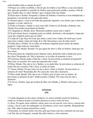 Bíblia
serão benditas todas as nações da terra?
19 Porque eu o tenho escolhido, a fim de que ele ordene a seus filhos e a sua casa depois
dele, para que guardem o caminho do Senhor, para praticarem retidão e justiça; a fim de
que o Senhor faça vir sobre Abraão o que a respeito dele tem falado.
20 Disse mais o Senhor: Porquanto o clamor de Sodoma e Gomorra se tem multiplicado, e
porquanto o seu pecado se tem agravado muito,
21 descerei agora, e verei se em tudo têm praticado segundo o seu clamor, que a mim tem
chegado; e se não, sabê-lo-ei.
22 Então os homens, virando os seus rostos dali, foram-se em direção a Sodoma; mas
Abraão ficou ainda em pé diante do Senhor.
23 E chegando-se Abraão, disse: Destruirás também o justo com o ímpio?
24 Se porventura houver cinqüenta justos na cidade, destruirás e não pouparás o lugar por
causa dos cinqüenta justos que ali estão?
25 Longe de ti que faças tal coisa, que mates o justo com o ímpio, de modo que o justo
seja como o ímpio; esteja isto longe de ti. Não fará justiça o juiz de toda a terra?
26 Então disse o Senhor: Se eu achar em Sodoma cinqüenta justos dentro da cidade,
pouparei o lugar todo por causa deles.
27 Tornou-lhe Abraão, dizendo: Eis que agora me atrevi a falar ao Senhor, ainda que sou
pó e cinza.
26 Se porventura de cinqüenta justos faltarem cinco, destruirás toda a cidade por causa
dos cinco? Respondeu ele: Não a destruirei, se eu achar ali quarenta e cinco.
29 Continuou Abraão ainda a falar-lhe, e disse: Se porventura se acharem ali quarenta?
Mais uma vez assentiu: Por causa dos quarenta não o farei.
30 Disse Abraão: Ora, não se ire o Senhor, se eu ainda falar. Se porventura se acharem ali
trinta? De novo assentiu: Não o farei, se achar ali trinta.
31 Tornou Abraão: Eis que outra vez me a atrevi a falar ao Senhor. Se porventura se
acharem ali vinte? Respondeu-lhe: Por causa dos vinte não a destruirei.
32 Disse ainda Abraão: Ora, não se ire o Senhor, pois só mais esta vez falarei. Se
porventura se acharem ali dez? Ainda assentiu o Senhor: Por causa dos dez não a
destruirei.
33 E foi-se o Senhor, logo que acabou de falar com Abraão; e Abraão voltou para o seu
lugar.
GÊNESIS
[19]
1 À tarde chegaram os dois anjos a Sodoma. Ló estava sentado à porta de Sodoma e,
vendo-os, levantou-se para os receber; prostrou-se com o rosto em terra,
2 e disse: Eis agora, meus senhores, entrai, peço-vos em casa de vosso servo, e passai nela
a noite, e lavai os pés; de madrugada vos levantareis e ireis vosso caminho. Responderam
eles: Não; antes na praça passaremos a noite.
3 Entretanto, Ló insistiu muito com eles, pelo que foram com ele e entraram em sua casa;
e ele lhes deu um banquete, assando-lhes pães ázimos, e eles comeram.
file:///C|/cursos_e_livros_cd/Triagem/000000-biblia.html (23 of 1452)29/09/2004 18:26:27
 