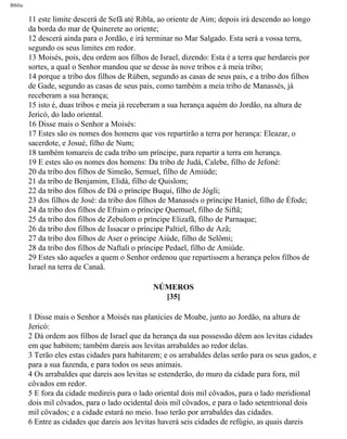 Bíblia
11 este limite descerá de Sefã até Ribla, ao oriente de Aim; depois irá descendo ao longo
da borda do mar de Quinerete ao oriente;
12 descerá ainda para o Jordão, e irá terminar no Mar Salgado. Esta será a vossa terra,
segundo os seus limites em redor.
13 Moisés, pois, deu ordem aos filhos de Israel, dizendo: Esta é a terra que herdareis por
sortes, a qual o Senhor mandou que se desse às nove tribos e à meia tribo;
14 porque a tribo dos filhos de Rúben, segundo as casas de seus pais, e a tribo dos filhos
de Gade, segundo as casas de seus pais, como também a meia tribo de Manassés, já
receberam a sua herança;
15 isto é, duas tribos e meia já receberam a sua herança aquém do Jordão, na altura de
Jericó, do lado oriental.
16 Disse mais o Senhor a Moisés:
17 Estes são os nomes dos homens que vos repartirão a terra por herança: Eleazar, o
sacerdote, e Josué, filho de Num;
18 também tomareis de cada tribo um príncipe, para repartir a terra em herança.
19 E estes são os nomes dos homens: Da tribo de Judá, Calebe, filho de Jefoné:
20 da tribo dos filhos de Simeão, Semuel, filho de Amiúde;
21 da tribo de Benjamim, Elidá, filho de Quislom;
22 da tribo dos filhos de Dã o príncipe Buqui, filho de Jógli;
23 dos filhos de José: da tribo dos filhos de Manassés o príncipe Haniel, filho de Éfode;
24 da tribo dos filhos de Efraim o príncipe Quemuel, filho de Siftã;
25 da tribo dos filhos de Zebulom o príncipe Elizafã, filho de Parnaque;
26 da tribo dos filhos de Issacar o príncipe Paltiel, filho de Azã;
27 da tribo dos filhos de Aser o príncipe Aiúde, filho de Selômi;
28 da tribo dos filhos de Naftali o príncipe Pedael, filho de Amiúde.
29 Estes são aqueles a quem o Senhor ordenou que repartissem a herança pelos filhos de
Israel na terra de Canaã.
NÚMEROS
[35]
1 Disse mais o Senhor a Moisés nas planícies de Moabe, junto ao Jordão, na altura de
Jericó:
2 Dá ordem aos filhos de Israel que da herança da sua possessão dêem aos levitas cidades
em que habitem; também dareis aos levitas arrabaldes ao redor delas.
3 Terão eles estas cidades para habitarem; e os arrabaldes delas serão para os seus gados, e
para a sua fazenda, e para todos os seus animais.
4 Os arrabaldes que dareis aos levitas se estenderão, do muro da cidade para fora, mil
côvados em redor.
5 E fora da cidade medireis para o lado oriental dois mil côvados, para o lado meridional
dois mil côvados, para o lado ocidental dois mil côvados, e para o lado setentrional dois
mil côvados; e a cidade estará no meio. Isso terão por arrabaldes das cidades.
6 Entre as cidades que dareis aos levitas haverá seis cidades de refúgio, as quais dareis
file:///C|/cursos_e_livros_cd/Triagem/000000-biblia.html (232 of 1452)29/09/2004 18:26:28
 
