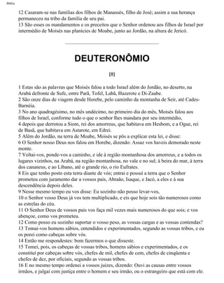 Bíblia
12 Casaram-se nas famílias dos filhos de Manassés, filho de José; assim a sua herança
permaneceu na tribo da família de seu pai.
13 São esses os mandamentos e os preceitos que o Senhor ordenou aos filhos de Israel por
intermédio de Moisés nas planícies de Moabe, junto ao Jordão, na altura de Jericó.
DEUTERONÔMIO
[1]
1 Estas são as palavras que Moisés falou a todo Israel além do Jordão, no deserto, na
Arabá defronte de Sufe, entre Parã, Tofel, Labã, Hazerote e Di-Zaabe.
2 São onze dias de viagem desde Horebe, pelo caminho da montanha de Seir, até Cades-
Barnéia.
3 No ano quadragésimo, no mês undécimo, no primeiro dia do mês, Moisés falou aos
filhos de Israel, conforme tudo o que o senhor lhes mandara por seu intermédio,
4 depois que derrotou a Siom, rei dos amorreus, que habitava em Hesbom, e a Ogue, rei
de Basã, que habitava em Astarote, em Edrei.
5 Além do Jordão, na terra de Moabe, Moisés se pôs a explicar esta lei, e disse:
6 O Senhor nosso Deus nos falou em Horebe, dizendo: Assaz vos haveis demorado neste
monte.
7 Voltai-vos, ponde-vos a caminho, e ide à região montanhosa dos amorreus, e a todos os
lugares vizinhos, na Arabá, na região montanhosa, no vale e no sul; à beira do mar, à terra
dos cananeus, e ao Líbano, até o grande rio, o rio Eufrates.
8 Eis que tenho posto esta terra diante de vós; entrai e possuí a terra que o Senhor
prometeu com juramento dar a vossos pais, Abraão, Isaque, e Jacó, a eles e à sua
descendência depois deles.
9 Nesse mesmo tempo eu vos disse: Eu sozinho não posso levar-vos,
10 o Senhor vosso Deus já vos tem multiplicado, e eis que hoje sois tão numerosos como
as estrelas do céu.
11 O Senhor Deus de vossos pais vos faça mil vezes mais numerosos do que sois; e vos
abençoe, como vos prometeu.
12 Como posso eu sozinho suportar o vosso peso, as vossas cargas e as vossas contendas?
13 Tomai-vos homens sábios, entendidos e experimentados, segundo as vossas tribos, e eu
os porei como cabeças sobre vós.
14 Então me respondestes: bom fazermos o que disseste.
15 Tomei, pois, os cabeças de vossas tribos, homens sábios e experimentados, e os
constituí por cabeças sobre vós, chefes de mil, chefes de cem, chefes de cinqüenta e
chefes de dez, por oficiais, segundo as vossas tribos.
16 E no mesmo tempo ordenei a vossos juízes, dizendo: Ouvi as causas entre vossos
irmãos, e julgai com justiça entre o homem e seu irmão, ou o estrangeiro que está com ele.
file:///C|/cursos_e_livros_cd/Triagem/000000-biblia.html (235 of 1452)29/09/2004 18:26:28
 