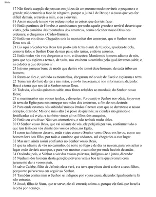 Bíblia
17 Não fareis acepção de pessoas em juízo; de um mesmo modo ouvireis o pequeno e o
grande; não temereis a face de ninguém, porque o juízo é de Deus; e a causa que vos for
difícil demais, a trareis a mim, e eu a ouvirei.
18 Assim naquele tempo vos ordenei todas as coisas que devíeis fazer.
19 Então partimos de Horebe, e caminhamos por todo aquele grande e terrível deserto que
vistes, pelo caminho das montanhas dos amorreus, como o Senhor nosso Deus nos
ordenara; e chegamos a Cades-Barnéia.
20 Então eu vos disse: Chegados sois às montanhas dos amorreus, que o Senhor nosso
Deus nos dá.
21 Eis aqui o Senhor teu Deus tem posto esta terra diante de ti; sobe, apodera-te dela,
como te falou o Senhor Deus de teus pais; não temas, e não te assustes.
22 Então todos vós vos chegastes a mim, e dissestes: Mandemos homens adiante de nós,
para que nos espiem a terra e, de volta, nos ensinem o caminho pelo qual devemos subir, e
as cidades a que devemos ir.
23 Isto me pareceu bem; de modo que dentre vós tomei doze homens, de cada tribo um
homem;
24 foram-se eles e, subindo as montanhas, chegaram até o vale de Escol e espiaram a terra.
25 Tomaram do fruto da terra nas mãos, e no-lo trouxeram; e nos informaram, dizendo:
Boa é a terra que nos dá o Senhor nosso Deus.
26 Todavia, vós não quisestes subir, mas fostes rebeldes ao mandado do Senhor nosso
Deus;
27 e murmurastes nas vossas tendas, e dissestes: Porquanto o Senhor nos odeia, tirou-nos
da terra do Egito para nos entregar nas mãos dos amorreus, a fim de nos destruir.
28 Para onde estamos nós subindo? nossos irmãos fizeram com que se derretesse o nosso
coração, dizendo: Maior e mais alto é o povo do que nós; as cidades são grandes e
fortificadas até o céu; e também vimos ali os filhos dos anaquins.
29 Então eu vos disse: Não vos atemorizeis, e não tenhais medo deles.
30 O Senhor vosso Deus, que vai adiante de vós, ele pelejará por vós, conforme tudo o
que tem feito por vós diante dos vossos olhos, no Egito,
31 como também no deserto, onde vistes como o Senhor vosso Deus vos levou, como um
homem leva seu filho, por todo o caminho que andastes, até chegardes a este lugar.
32 Mas nem ainda assim confiastes no Senhor vosso Deus,
33 que ia adiante de vós no caminho, de noite no fogo e de dia na nuvem, para vos achar o
lugar onde devíeis acampar, e para vos mostrar o caminho por onde havíeis de andar.
34 Ouvindo, pois, o Senhor a voz das vossas palavras, indignou-se e jurou, dizendo:
35 Nenhum dos homens desta geração perversa verá a boa terra que prometi com
juramento dar a vossos pais,
36 salvo Calebe, filho de Jefoné; ele a verá, e a terra que pisou darei a ele e a seus filhos,
porquanto perseverou em seguir ao Senhor.
37 Também contra mim o Senhor se indignou por vossa causa, dizendo: Igualmente tu lá
não entrarás.
38 Josué, filho de Num, que te serve, ele ali entrará; anima-o, porque ele fará que Israel a
receba por herança.
file:///C|/cursos_e_livros_cd/Triagem/000000-biblia.html (236 of 1452)29/09/2004 18:26:28
 