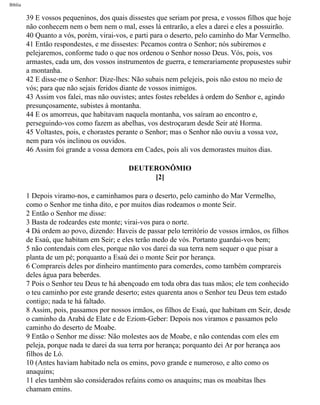 Bíblia
39 E vossos pequeninos, dos quais dissestes que seriam por presa, e vossos filhos que hoje
não conhecem nem o bem nem o mal, esses lá entrarão, a eles a darei e eles a possuirão.
40 Quanto a vós, porém, virai-vos, e parti para o deserto, pelo caminho do Mar Vermelho.
41 Então respondestes, e me dissestes: Pecamos contra o Senhor; nós subiremos e
pelejaremos, conforme tudo o que nos ordenou o Senhor nosso Deus. Vós, pois, vos
armastes, cada um, dos vossos instrumentos de guerra, e temerariamente propusestes subir
a montanha.
42 E disse-me o Senhor: Dize-lhes: Não subais nem pelejeis, pois não estou no meio de
vós; para que não sejais feridos diante de vossos inimigos.
43 Assim vos falei, mas não ouvistes; antes fostes rebeldes à ordem do Senhor e, agindo
presunçosamente, subistes à montanha.
44 E os amorreus, que habitavam naquela montanha, vos saíram ao encontro e,
perseguindo-vos como fazem as abelhas, vos destroçaram desde Seir até Horma.
45 Voltastes, pois, e chorastes perante o Senhor; mas o Senhor não ouviu a vossa voz,
nem para vós inclinou os ouvidos.
46 Assim foi grande a vossa demora em Cades, pois ali vos demorastes muitos dias.
DEUTERONÔMIO
[2]
1 Depois viramo-nos, e caminhamos para o deserto, pelo caminho do Mar Vermelho,
como o Senhor me tinha dito, e por muitos dias rodeamos o monte Seir.
2 Então o Senhor me disse:
3 Basta de rodeardes este monte; virai-vos para o norte.
4 Dá ordem ao povo, dizendo: Haveis de passar pelo território de vossos irmãos, os filhos
de Esaú, que habitam em Seir; e eles terão medo de vós. Portanto guardai-vos bem;
5 não contendais com eles, porque não vos darei da sua terra nem sequer o que pisar a
planta de um pé; porquanto a Esaú dei o monte Seir por herança.
6 Comprareis deles por dinheiro mantimento para comerdes, como também comprareis
deles água para beberdes.
7 Pois o Senhor teu Deus te há abençoado em toda obra das tuas mãos; ele tem conhecido
o teu caminho por este grande deserto; estes quarenta anos o Senhor teu Deus tem estado
contigo; nada te há faltado.
8 Assim, pois, passamos por nossos irmãos, os filhos de Esaú, que habitam em Seir, desde
o caminho da Arabá de Elate e de Eziom-Geber: Depois nos viramos e passamos pelo
caminho do deserto de Moabe.
9 Então o Senhor me disse: Não molestes aos de Moabe, e não contendas com eles em
peleja, porque nada te darei da sua terra por herança; porquanto dei Ar por herança aos
filhos de Ló.
10 (Antes haviam habitado nela os emins, povo grande e numeroso, e alto como os
anaquins;
11 eles também são considerados refains como os anaquins; mas os moabitas lhes
chamam emins.
file:///C|/cursos_e_livros_cd/Triagem/000000-biblia.html (237 of 1452)29/09/2004 18:26:28
 