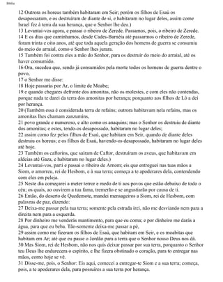 Bíblia
12 Outrora os horeus também habitaram em Seir; porém os filhos de Esaú os
desapossaram, e os destruíram de diante de si, e habitaram no lugar deles, assim come
Israel fez à terra da sua herança, que o Senhor lhe deu.)
13 Levantai-vos agora, e passai o ribeiro de Zerede. Passamos, pois, o ribeiro de Zerede.
14 E os dias que caminhamos, desde Cades-Barnéia até passarmos o ribeiro de Zerede,
foram trinta e oito anos, até que toda aquela geração dos homens de guerra se consumiu
do meio do arraial, como o Senhor lhes jurara.
15 Também foi contra eles a mão do Senhor, para os destruir do meio do arraial, até os
haver consumido.
16 Ora, sucedeu que, sendo já consumidos pela morte todos os homens de guerra dentre o
povo,
17 o Senhor me disse:
18 Hoje passarás por Ar, o limite de Moabe;
19 e quando chegares defronte dos amonitas, não os molestes, e com eles não contendas,
porque nada te darei da terra dos amonitas por herança; porquanto aos filhos de Ló a dei
por herança.
20 (Também essa é considerada terra de refains; outrora habitavam nela refains, mas os
amonitas lhes chamam zanzumins,
21 povo grande e numeroso, e alto como os anaquins; mas o Senhor os destruiu de diante
dos amonitas; e estes, tendo-os desapossado, habitaram no lugar deles;
22 assim como fez pelos filhos de Esaú, que habitam em Seir, quando de diante deles
destruiu os horeus; e os filhos de Esaú, havendo-os desapossado, habitaram no lugar deles
até hoje.
23 Também os caftorins, que saíram de Caftor, destruíram os aveus, que habitavam em
aldeias até Gaza, e habitaram no lugar deles.)
24 Levantai-vos, parti e passai o ribeiro de Arnom; eis que entreguei nas tuas mãos a
Siom, o amorreu, rei de Hesbom, e à sua terra; começa a te apoderares dela, contendendo
com eles em peleja.
25 Neste dia começarei a meter terror e medo de ti aos povos que estão debaixo de todo o
céu; os quais, ao ouvirem a tua fama, tremerão e se angustiarão por causa de ti.
26 Então, do deserto de Quedemote, mandei mensageiros a Siom, rei de Hesbom, com
palavras de paz, dizendo:
27 Deixa-me passar pela tua terra; somente pela estrada irei, não me desviando nem para a
direita nem para a esquerda.
28 Por dinheiro me venderás mantimento, para que eu coma; e por dinheiro me darás a
água, para que eu beba. Tão-somente deixa-me passar a pé,
29 assim como me fizeram os filhos de Esaú, que habitam em Seir, e os moabitas que
habitam em Ar; até que eu passe o Jordão para a terra que o Senhor nosso Deus nos dá.
30 Mas Siom, rei de Hesbom, não nos quis deixar passar por sua terra, porquanto o Senhor
teu Deus lhe endurecera o espírito, e lhe fizera obstinado o coração, para to entregar nas
mãos, como hoje se vê.
31 Disse-me, pois, o Senhor: Eis aqui, comecei a entregar-te Siom e a sua terra; começa,
pois, a te apoderares dela, para possuíres a sua terra por herança.
file:///C|/cursos_e_livros_cd/Triagem/000000-biblia.html (238 of 1452)29/09/2004 18:26:28
 